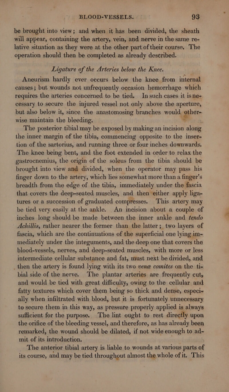be brought into view; and when it has been divided, the sheath will appear, containing the artery, vein, and nerve in the same re- lative situation as they were at the other part of their course. The operation should then be completed as already described. Ligature of the Arteries below the Knee. Aneurism hardly ever occurs below the knee from internal causes ; but wounds not unfrequently occasion hemorrhage which requires the arteries concerned to be tied. Insuch cases it isne- cessary to secure the injured vessel not only above the aperture, but also below it, since the anastomosing branches would other- wise maintain the bleeding, % The posterior tibial may be exposed by making an incision along the inner margin of the tibia, commencing opposite to the inser- tion of the sartorius, and running three or four inches downwards. The knee being bent, and the foot extended in order to relax the gastrocnemius, the origin of the soleus from the tibia should be brought into view and divided, when the operator may pass his finger down to the artery, which lies somewhat more than a finger’s breadth from the edge of the tibia, immediately under the fascia that covers the deep-seated muscles, and then ‘either apply liga- tures or a succession of graduated compresses, This artery may be tied very easily at the ankle. An incision about a couple of inches long should be made between the inner ankle and tendo Achillis, rather nearer the former than the latter; two layers of fascia, which are the continuations of the superficial one lying im- mediately under the integuments, and the deep one that covers the blood-vessels, nerves, and deep-seated muscles, with more or less intermediate cellular substance and fat, must next be divided, and _ then the artery is found lying with its two vene comites on the ti- bial side of the nerve. The plantar arteries are frequently cut, and would be tied with great difficulty, owing to the cellular and fatty textures which cover them being so thick and dense, especi- ally when infiltrated with blood, but it is fortunately unnecessary to secure them in this way, as pressure properly applied is always sufficient for the purpose. The lint ought to rest directly upon the orifice of the bleeding vessel, and therefore, as has already been remarked, the wound should be dilated, if not wide enough to ad- mit of its introduction. The anterior tibial artery is liable to wounds at various parts of its course, and may be tied throughout almost the whole of it. This