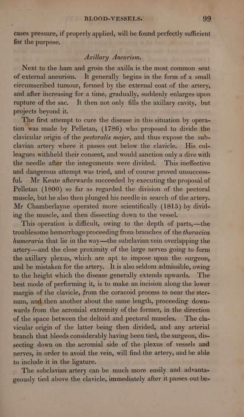 eases pressure, if properly applied, will be found perfectly sufficient for the purpose. Axillary Aneurism. Next to the ham and groin the axilla is the most common seat of external aneurism. It generally begins in the form of a small circumscribed tumour, formed by the external coat of the artery, and after increasing for a time, gradually, suddenly enlarges upon rupture of the sac. It then not only fills the axillary cavity, but projects beyond it. The first attempt to cure the disease in this situation by opera- tion was made by Pelletan, (1786) who proposed to divide the clavicular origin of the pectcralis major, and thus expose the sub- clavian artery where it passes out below the clavicle. His col- leagues withheld their consent, and would sanction only a dive with the needle after the integuments were divided. This ineffective - and dangerous attempt was tried, and of course proved unsuccess- ful. _ Mr Keate afterwards succeeded by executing the proposal of Pelletan (1800) so far as regarded the division of the pectoral muscle, but he also then plunged his needle in search of the artery. Mr Chamberlayne operated more scientifically (1815) by divid- ing the muscle, and then dissecting down to the vessel. This operation is difficult, owing to the depth of parts,—the troublesome hemorrhage proceeding from branches of the thoracica humeraria that lie in the way—the subclavian vein overlapping the artery—and the close proximity of the large nerves going to form the axillary plexus, which are apt to impose upon the surgeon, and be mistaken for the artery. It is also seldom admissible, owing to the height which the disease generally extends upwards. The best mode of performing it, is to make an incision along the lower margin of the clavicle, from the coracoid process to near the ster- num, and. then another about the same length, proceeding down- wards from the acromial extremity of the former, in the direction of the space between the deltoid and pectoral muscles. The cla- vicular origin of the latter being then divided, and any arterial branch that bleeds considerably having been tied, the surgeon, dis- secting down on the acromial side of the plexus of vessels and nerves, in order to avoid the vein, will find the artery, and be able to include it in the ligature. The subclavian artery can be much more easily and advanta- geously tied above the clavicle, immediately after it passes out be-