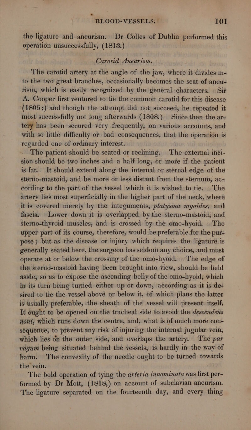 the ligature and aneurism. Dr Colles of Dublin performed this operation unsuccessfully, (1813.) Carotid Aneurism. The carotid artery at the angle of the jaw, where it divides in- to the two great branches, occasionally becomes the seat of aneu- rism, which is easily recognized by the general characters. | Sir A. Cooper first ventured to tie the common carotid for this disease (1805;) and though the attempt did not succeed, he repeated it most successfully not long afterwards (1808.) Since then the ar- tery has been secured very frequently, on various accounts, and with so little difficulty or bad consequences, that the operation is regarded one of ordinary interest. The patient should be seated or reclming. The external inci- sion should be two inches and a half long, or more if the patient is fat. It should extend along the internal or sternal edge of the sterno-mastoid, and be more or less distant from the sternum, ac- cording to the part of the vessel which it is wished to tie. The artery lies most superficially in the higher part of the neck, where it is covered merely by the integuments, platysma myoides, and fascia. Lower down it is overlapped by the sterno-mastoid, and sterno-thyroid muscles, and is crossed by the omo-hyoid. |The upper part of its course, therefore, would be preferable for the pur- pose ; but as the disease or injury which requires the ligature is generally seated here, the surgeon has seldom any choice, and must operate at or below the crossing of the omo-hyoid. |The edge of the sterno-mastoid having been brought into view, should be held aside, so as to expose the ascending belly of the omo-hyoid; which in its turn being turned either up or down, according as it is de- sired to tie the vessel above or below it, of which plans the latter is usually preferable, the sheath of the vessel will present: itself. It ought to be opened on the tracheal side to avoid the descendens woni, which runs down the centre, and, what is of much more con- sequence, to prevent any risk of injuring the internal jugular vein, which lies on the outer side, and overlaps the artery. The par vagum being situated behind the vessels, is hardly in the way of harm. The convexity of the needle ought to be turned towards the vein. The bold operation of tying the arteria innominata was first per- formed by Dr Mott, (1818,) on account of subclavian aneurism. The ligature separated on the fourteenth day, and every thing