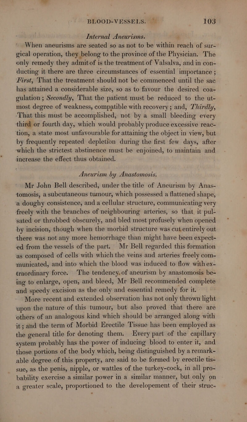 Internal Aneurisms. When aneurisms are seated so as not to be within reach of sur- gical operation, they belong to the province of the Physician. The only remedy they admit of is the treatment of Valsalva, and in con- ducting it there are three circumstances of essential importance ; First, That the treatment should not be commenced until the sac has attained a considerable size, so as to favour the desired coa- gulation ; Secondly, ‘That the patient must be reduced to the ut- most degree of weakness, compatible with recovery; and, Thirdly, ‘That this must be accomplished, not by a small bleeding every third or fourth day, which would probably produce excessive reac- tion, a state most unfavourable for attaining the object in view, but by frequently repeated depletion during the first few days, after ‘which the strictest abstinence must be enjoined, to maintain and ancrease the effect thus obtained. Aneurism by Anastomosis. Mr John Bell described, under the title of Aneurism by Anas- tomosis, a subcutaneous tumour, which possessed a flattened shape, a doughy consistence, and a cellular structure, communicating very freely with the branches of neighbouring arteries, so that. it pul- sated or throbbed obscurely, and bled most profusely when opened by incision, though when the morbid structure was cut entirely out there was not any more hemorrhage than might have been expect- ed from the vessels of the part. Mr Bell regarded this formation as composed of cells with which the veins and arteries freely com- municated, and into which the blood was induced to flow with ex- traordinary force. The tendency. of aneurism by anastomosis be- ing to enlarge, open, and bleed, Mr Bell recommended complete and speedy excision as the only and essential remedy for it. More recent and extended observation has not only thrown light upon the nature of this tumour, but also proved that there are others of an analogous kind which should be arranged along with it; and the term of Morbid Erectile Tissue has been employed as the general title for denoting them. Every part of the capillary system probably has the power of inducing blood to enter it, and those portions of the body which, being distinguished by a remark- able degree of this property, are said to be formed by erectile tis- sue, as the penis, nipple, or wattles of the turkey-cock, in all pro- bability exercise a similar power in a similar manner, but only on a greater scale, proportioned to the developement of their struc-