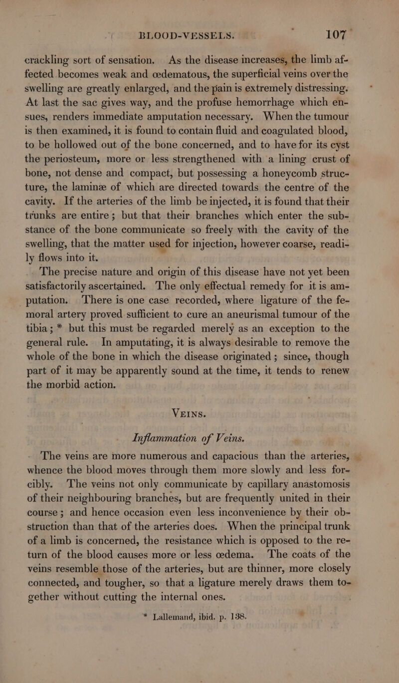 crackling sort of sensation, As the disease increases, the limb af- fected becomes weak and oedematous, the superficial veins over the swelling are greatly enlarged, and the pain is extremely distressing, At last the sac gives way, and the profuse hemorrhage which en- sues, renders immediate amputation necessary. When the tumour is then examined, it is found to contain fluid and coagulated blood, to be hollowed out of the bone concerned, and to have for its cyst the periosteum, more or less strengthened with a lining crust of bone, not dense and compact, but possessing a honeycomb struc- ture, the laminz of which are directed towards the centre of the cavity. If the arteries of the limb be injected, it is found that their trunks are entire; but that their branches which enter the sub- stance of the bone communicate so freely with the cavity of the swelling, that the matter used for injection, however coarse, readi- ly flows into it. The precise nature and origin of this disease have not yet been satisfactorily ascertained. The only effectual remedy for it is am- _putation. There is one case recorded, where ligature of the fe- moral artery proved sufficient to cure an aneurismal tumour of the tibia; * but this must be regarded merely as an exception to the general rule. In amputating, it is always desirable to remove the whole of the bone in which the disease originated ; since, though part of it may be apparently sound at the time, it tends to renew the morbid action. VEINS. Inflammation of Veins. The veins are more numerous and capacious than the arteries, — whence the blood moves through them more slowly and less for- cibly. The veins not only communicate by capillary anastomosis of their neighbouring branches, but are frequently united in their course ; and hence occasion even less inconvenience by their ob- struction than that of the arteries does. When the principal trunk of a limb is concerned, the resistance which is opposed to the re- turn of the blood causes more or less cedema. The coats of the veins resemble those of the arteries, but are thinner, more closely connected, and tougher, so that a ligature merely draws them to- gether without cutting the internal ones. * Lallemand, ibid. p. 138. .