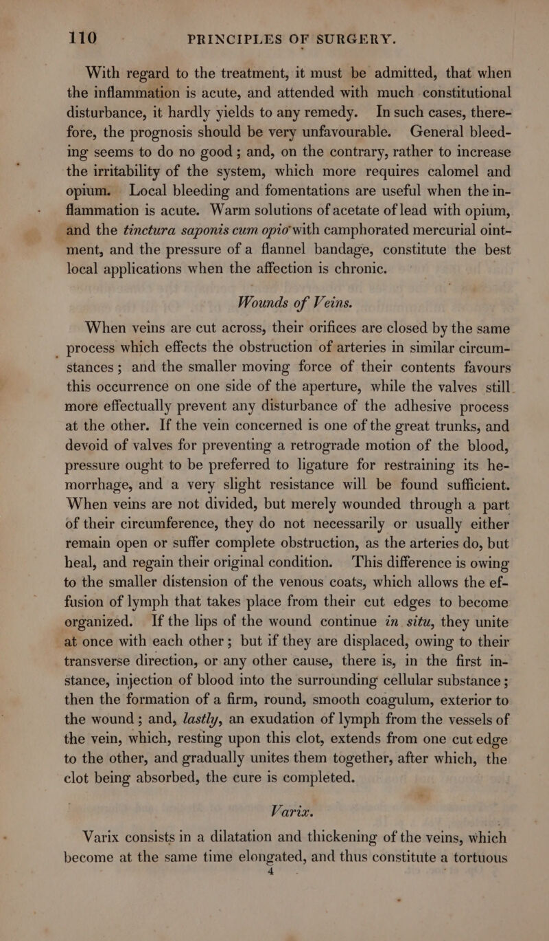 With regard to the treatment, it must be admitted, that when the inflammation is acute, and attended with much constitutional disturbance, it hardly yields to any remedy. In such cases, there- fore, the prognosis should be very unfavourable. General bleed- ing seems to do no good ; and, on the contrary, rather to increase the irritability of the system, which more requires calomel and opium. Local bleeding and fomentations are useful when the in- flammation is acute. Warm solutions of acetate of lead with opium, and the ¢inctura saponis cum opio with camphorated mercurial oint- ‘ment, and the pressure of a flannel bandage, constitute the best local applications when the affection is chronic. Wounds of Veins. When veins are cut across, their orifices are closed by the same _ process which effects the obstruction of arteries in similar circum- stances; and the smaller moving force of their contents favours this occurrence on one side of the aperture, while the valves still. more effectually prevent any disturbance of the adhesive process at the other. If the vein concerned is one of the great trunks, and devoid of valves for preventing a retrograde motion of the blood, pressure ought to be preferred to ligature for restraining its he- morrhage, and a very slight resistance will be found sufficient. When veins are not divided, but merely wounded through a part of their circumference, they do not necessarily or usually either remain open or suffer complete obstruction, as the arteries do, but heal, and regain their original condition. This difference is owing to the smaller distension of the venous coats, which allows the ef- fusion of lymph that takes place from their cut edges to become organized. If the lips of the wound continue in situ, they unite at once with each other; but if they are displaced, owing to their transverse direction, or any other cause, there is, in the first in- stance, injection of blood into the surrounding cellular substance ; then the formation of a firm, round, smooth coagulum, exterior to the wound ; and, dastly, an exudation of lymph from the vessels of the vein, which, resting upon this clot, extends from one cut edge to the other, and gradually unites them together, after which, the clot being absorbed, the cure is completed. Varix. Varix consists in a dilatation and thickening of the veins, which become at the same time elongated, and thus constitute a tortuous aie! }