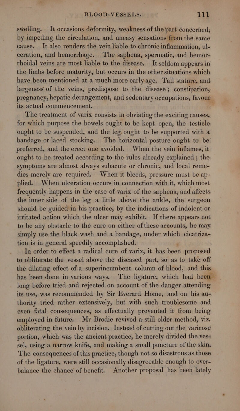 swelling. It occasions deformity, weakness of the part concerned; by impeding the circulation, and uneasy sensations from the same cause. It also renders the vein liable to chronic inflammation, ul- ~ ceration, and hemorrhage. The saphena, spermatic, and hemor- rhoidal veins are most liable to the disease. It seldom appears in the limbs before maturity, but occurs in the other situations which have been mentioned at a much more early age. Tall stature, and largeness of the veins, predispose to the disease; constipation, pregnancy, hepatic derangement, and sedentary occupations, favour : its actual commencement. The treatment of varix consists in obviating the exciting causes, for which purpose the bowels ought to be kept open, the testicle ought to be suspended, and the leg. ought to be supported with a bandage or laced stocking. The horizontal posture ought to be’ preferred, and the erect one avoided. When the vein inflames, it ought to be treated according to the rules already explained ; the. symptoms are almost always subacute or chronic, and local reme- dies merely are required. When it bleeds, pressure must be ap- plied. When ulceration occurs in connection with it, which most frequently happens in the case of varix of the saphena, and affects the inner side of the leg a little above the ankle, the surgeon. should be guided in his practice, by the indications of indolent or irritated action which the ulcer may exhibit. If there appears not to be any obstacle to the cure on either of these accounts, he may simply use the black wash and a bandage, under which cicatriza- tion is in general speedily accomplished. In order to effect a radical cure of varix, it has oad proposed to obliterate the vessel above the diseased part, so as to take off the dilating effect of a superincumbent column of blood, and this has been done in various ways. The ligature, which had been long before tried and rejected on account of the danger attending its use, was recommended by Sir Everard Home, and on his au- thority tried rather extensively, but with such troublesome and even fatal consequences, as effectually prevented it from being employed in future. Mr Brodie revived a still older method, viz. obliterating the vein by incision. Instead of cutting out the varicose portion, which was the ancient practice, he merely divided the ves- sel, using a narrow knife, and making a small puncture of the skin. The consequences of this practice, though not so disastrous as those of the ligature, were still occasionally disagreeable enough to over- balance the chance of benefit. Another proposal has been lately