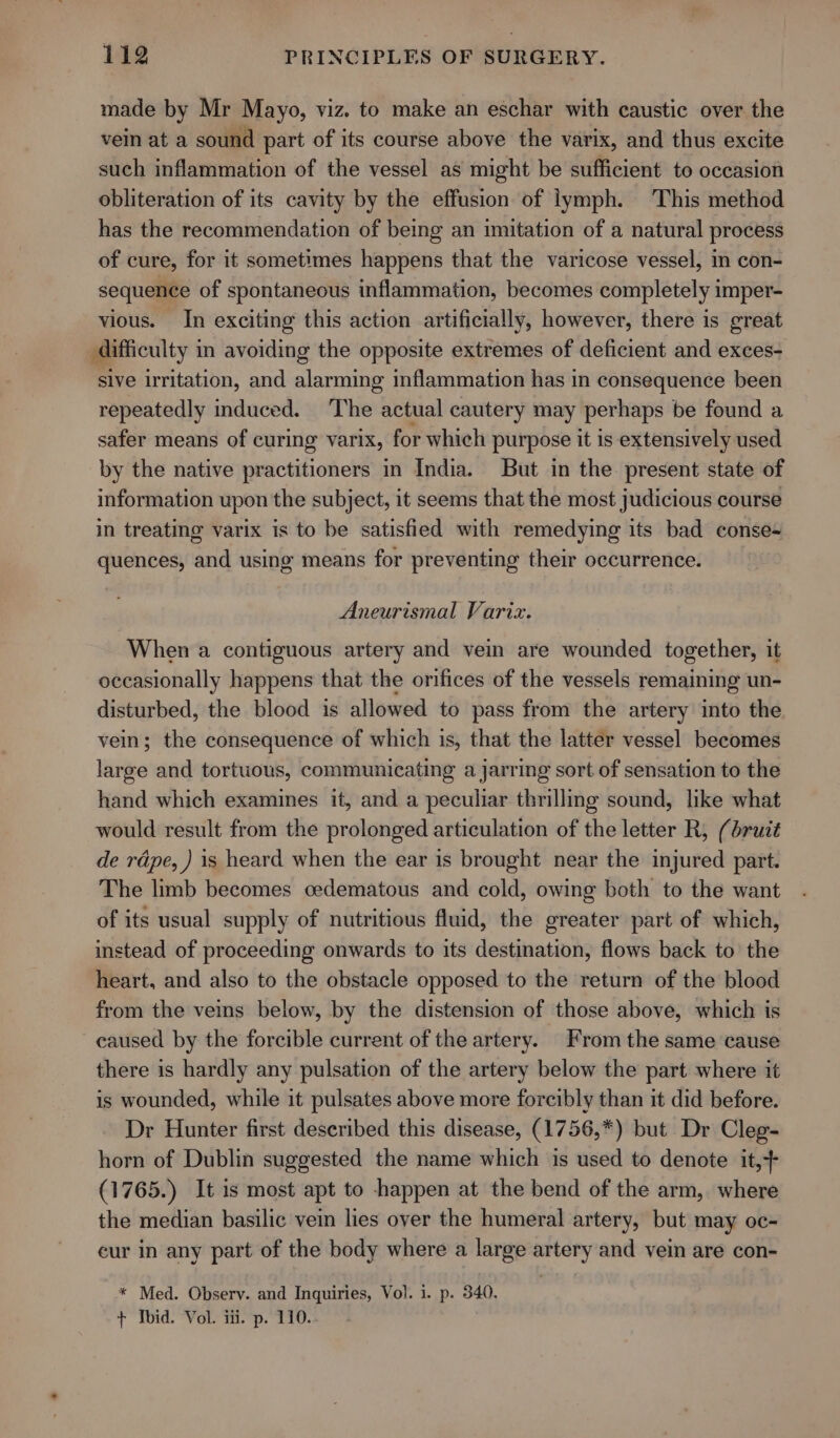 made by Mr Mayo, viz. to make an eschar with caustic over the vein at a sound part of its course above the varix, and thus excite such inflammation of the vessel as might be sufficient to occasion obliteration of its cavity by the effusion of lymph. This method has the recommendation of being an imitation of a natural process of cure, for it sometimes happens that the varicose vessel, in con- sequence of spontaneous inflammation, becomes completely imper- vious. In exciting this action artificially, however, there is great difficulty in avoiding the opposite extremes of deficient and exces- sive irritation, and alarming inflammation has in consequence been repeatedly induced. The actual cautery may perhaps be found a safer means of curing varix, for which purpose it is extensively used by the native practitioners in India. But in the present state of information upon the subject, it seems that the most judicious course in treating varix is to be satisfied with remedying its bad conse- quences, and using means for preventing their occurrence. Aneurismal Variz. When a contiguous artery and vein are wounded together, it occasionally happens that the orifices of the vessels remaining un- disturbed, the blood is allowed to pass from the artery into the vein; the consequence of which is, that the latter vessel becomes large and tortuous, communicating a jarring sort of sensation to the hand which examines it, and a peculiar thrilling sound, like what would result from the prolonged articulation of the letter R, (bruit de rdpe, ) is heard when the ear is brought near the injured part. The limb becomes cedematous and cold, owing both to the want of its usual supply of nutritious fluid, the greater part of which, instead of proceeding onwards to its destination, flows back to the heart, and also to the obstacle opposed to the return of the blood from the veins below, by the distension of those above, which is caused by the forcible current of the artery. From the same cause there is hardly any pulsation of the artery below the part where it is wounded, while it pulsates above more forcibly than it did before. Dr Hunter first described this disease, (1756,*) but Dr Cleg- horn of Dublin suggested the name which is used to denote it,+ (1765.) It is most apt to happen at the bend of the arm, where the median basilic vein lies over the humeral artery, but may oc- cur in any part of the body where a large artery and vein are con- * Med. Observ. and Inquiries, Vol. i. p. 340. + Ibid. Vol. iii. p. 110.