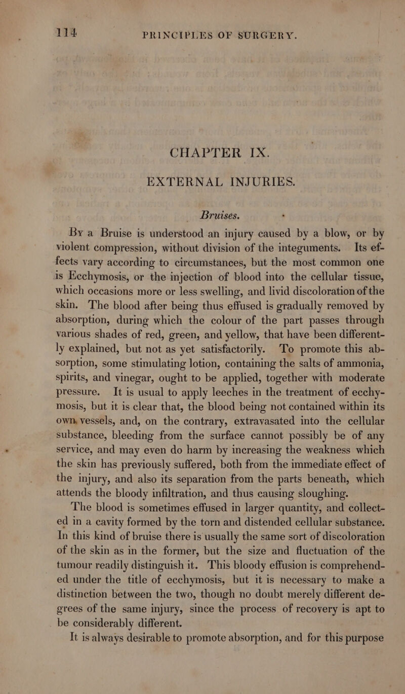 CHAPTER IX. EXTERNAL INJURIES. Bruises. By a Bruise is understood an injury caused by a blow, or by violent compression, without division of the integuments. _ Its ef- fects vary according to circumstances, but the most common one is Ecchymosis, or the injection of blood into the cellular tissue, which occasions more or less swelling, and livid discoloration of the skin. The blood after being thus effused is gradually removed by absorption, during which the colour of the part passes through various shades of red, green, and yellow, that have been different- ly explained, but not as yet satisfactorily. To promote this ab- sorption, some stimulating lotion, containing the salts of ammonia, spirits, and vinegar, ought to be applied, together with moderate pressure. It is usual to apply leeches in the treatment of ecchy- mosis, but it is clear that, the blood being not contained within its own, vessels, and, on the contrary, extravasated into the cellular substance, bleeding from the surface cannot possibly be of any service, and may even do harm by increasing the weakness which the skin has previously suffered, both from the immediate effect of the injury, and also its separation from the parts beneath, which attends the bloody infiltration, and thus causing sloughing. The blood is sometimes effused in larger quantity, and collect- ed in a cavity formed by the torn and distended cellular substance. In this kind of bruise there is usually the same sort of discoloration of the skin as in the former, but the size and fluctuation of the tumour readily distinguish it. This bloody effusion is comprehend- ed under the title of ecchymosis, but it is necessary to make a distinction between the two, though no doubt merely different de- grees of the same injury, since the process of recovery is apt to _ be considerably different. It is always desirable to promote absorption, and for this purpose