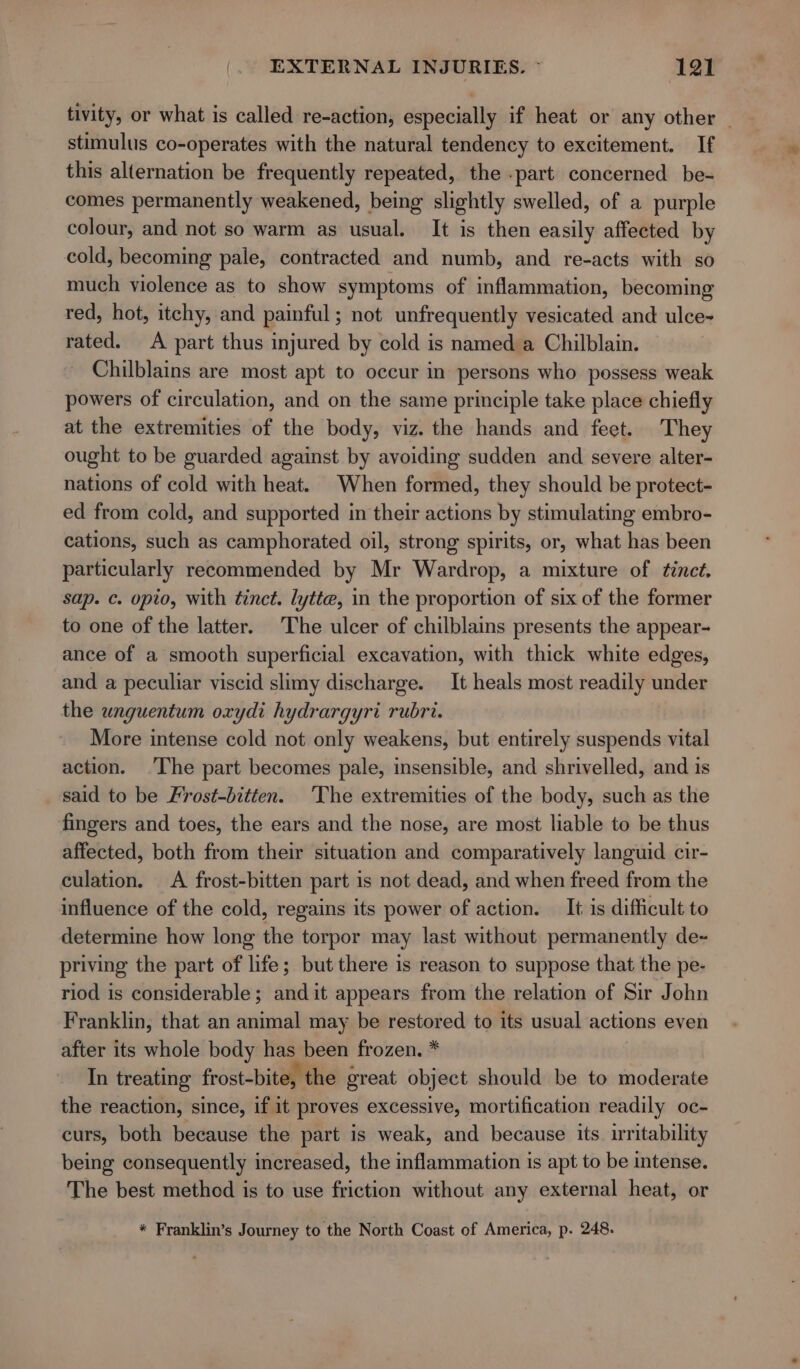 tivity, or what is called re-action, especially if heat or any other ~ stimulus co-operates with the natural tendency to excitement. If this alternation be frequently repeated, the -part concerned be- comes permanently weakened, being slightly swelled, of a purple colour, and not so warm as usual. It is then easily affeeted by cold, becoming pale, contracted and numb, and re-acts with so much violence as to show symptoms of inflammation, becoming red, hot, itchy, and painful; not unfrequently vesicated and ulce~ rated. A part thus injured by cold is named a Chilblain. Chilblains are most apt to occur in persons who possess weak powers of circulation, and on the same principle take place chiefly at the extremities of the body, viz. the hands and feet. They ought to be guarded against by avoiding sudden and severe alter- nations of cold with heat. When formed, they should be protect- ed from cold, and supported in their actions by stimulating embro- cations, such as camphorated oil, strong spirits, or, what has been particularly recommended by Mr Wardrop, a mixture of tinct. sap. c. opio, with tinct. lytte, in the proportion of six of the former to one of the latter. The ulcer of chilblains presents the appear- ance of a smooth superficial excavation, with thick white edges, and a peculiar viscid slimy discharge. It heals most readily under the unguentum oxydi hydrargyri rubri. More intense cold not only weakens, but entirely suspends vital action. The part becomes pale, insensible, and shrivelled, and is said to be Frost-bitten. The extremities of the body, such as the fingers and toes, the ears and the nose, are most liable to be thus affected, both from their situation and comparatively languid cir- culation. A frost-bitten part is not dead, and when freed from the influence of the cold, regains its power of action. It is difficult to determine how long the torpor may last without permanently de~ priving the part of life; but there is reason to suppose that the pe- riod is considerable; and it appears from the relation of Sir John Franklin, that an animal may be restored to its usual actions even after its whole body has been frozen. * In treating frost-bite, the great object should be to moderate the reaction, since, if it proves excessive, mortification readily oc- curs, both because the part is weak, and because its. irritability being consequently increased, the inflammation is apt to be intense. The best methed is to use friction without any external heat, or * Franklin’s Journey to the North Coast of America, p. 248.