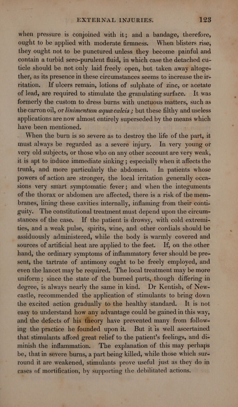 when pressure is conjoined with it; and a bandage, therefore, ought to be applied with moderate firmness. When blisters rise, they ought not to be punctured unless they become painful and contain a turbid sero-purulent fluid, in which case the detached cu- ticle should be not only laid freely open, but taken away altoge- ther, as its presence in these circumstances seems to increase the ir- ritation. If ulcers remain, lotions of sulphate of zinc, or acetate of lead, are required to stimulate the granulating surface. It was formerly the custom to dress burns with unctuous matters, such as the carron oil, or linimentum aque calcis ; but these filthy and useless applications are now almost 4 4 superseded by the means which have been mentioned. When the burn is so severe as to destroy the life of the part, it must always be regarded as a severe injury. In very young or very old subjects, or those who on any other account are very weak, it is apt to induce immediate sinking ; especially when it affects the trunk, and more particularly the abdomen. In patients whose powers of action are stronger, the local irritation generally occa- sions very smart symptomatic fever; and when the integuments of the thorax or abdomen are affected, there is a risk of the mem- branes, lining these cavities internally, inflaming from their conti- guity. The constitutional treatment must depend upon the cireum- stances of the case. If the patient is drowsy, with cold extremi- ties, and a weak pulse, spirits, wine, and other cordials should be assiduously administered, while the body is warmly covered and sources of artificial heat are applied to the feet. If, on the other hand, the ordinary symptoms of inflammatory fever should be pre- sent, the tartrate of antimony ought to be freely employed, and even the lancet may be required. The local treatment may be more uniform ; since the state of the burned parts, though differing in degree, is always nearly the same in kind. Dr Kentish, of New- castle, recommended the application of stimulants to bring down the excited action gradually to the healthy standard. It is not easy to understand how any advantage could be gained in this way, and the defects of his theory have prevented many from follow- ing the practice he founded upon it. But it is well ascertained that stimulants afford great relief to the patient’s feelings, and di- minish the inflammation. The explanation of this may perhaps be, that in severe burns, a part being killed, while those which sur- round it are weakened, stimulants prove useful just as they do in cases of mortification, by supporting the debilitated actions.