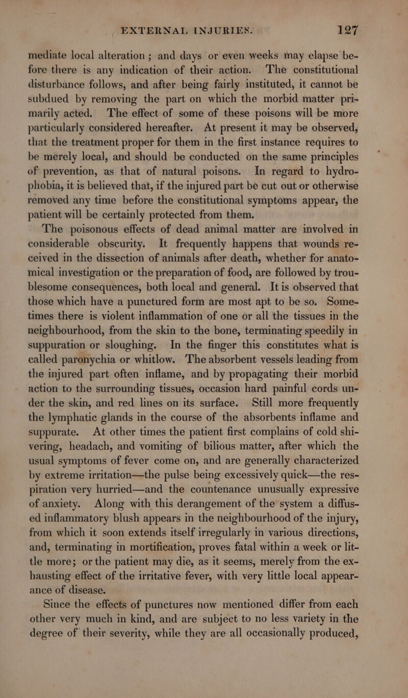 mediate local alteration ; and days or even weeks may elapse be- fore there is any indication of their action. The constitutional disturbance follows, and after being fairly instituted, it cannot be subdued by removing the part on which the morbid matter pri- marily acted. The effect of some of these poisons will be more particularly considered hereafter. At present it may be observed, that the treatment proper for them in the first instance requires to be merely local, and should be conducted on. the same principles of prevention, as that of natural poisons. In regard to hydro- phobia, it is believed that, if the injured part be cut out or otherwise removed any time before the constitutional symptoms appear, the patient will be certainly protected from them. The poisonous effects of dead animal matter are involved in considerable obscurity. It frequently happens that wounds re- ceived in the dissection of animals after death, whether for anato- mical investigation or the preparation of food, are followed by trou- blesome consequences, both local and general. It is observed that those which have a punctured form are most apt to be so. Some- times there is violent inflammation of one or all the tissues in the neighbourhood, from the skin to the bone, terminating speedily in suppuration or sloughing. In the finger this constitutes what is called paronychia or whitlow. The absorbent vessels leading from the injured part often inflame, and by propagating their morbid action to the surrounding tissues, occasion hard painful cords un- der the skin, and red lines on its surface. _ Still more frequently the lymphatic glands in the course of the absorbents inflame and suppurate. At other times the patient first complains of cold shi- vering, headach, and vomiting of bilious matter, after which the usual symptoms of fever come on, and are generally characterized by extreme irritation—the pulse being excessively quick—the res- piration very hurried—and the countenance unusually expressive of anxiety. Along with this derangement of the system a diffus- ed inflammatory blush appears in the neighbourhood of the injury, from which it soon extends itself irregularly in various directions, and, terminating in mortification, proves fatal within a week or lit- tle more; or the patient may die, as it seems, merely from the ex- hausting effect of the irritative fever, with very little local appear- ance of disease. Since the effects of punctures now mentioned differ from each other very much in kind, and are subject to no less variety in the degree of their severity, while they are all occasionally produced,