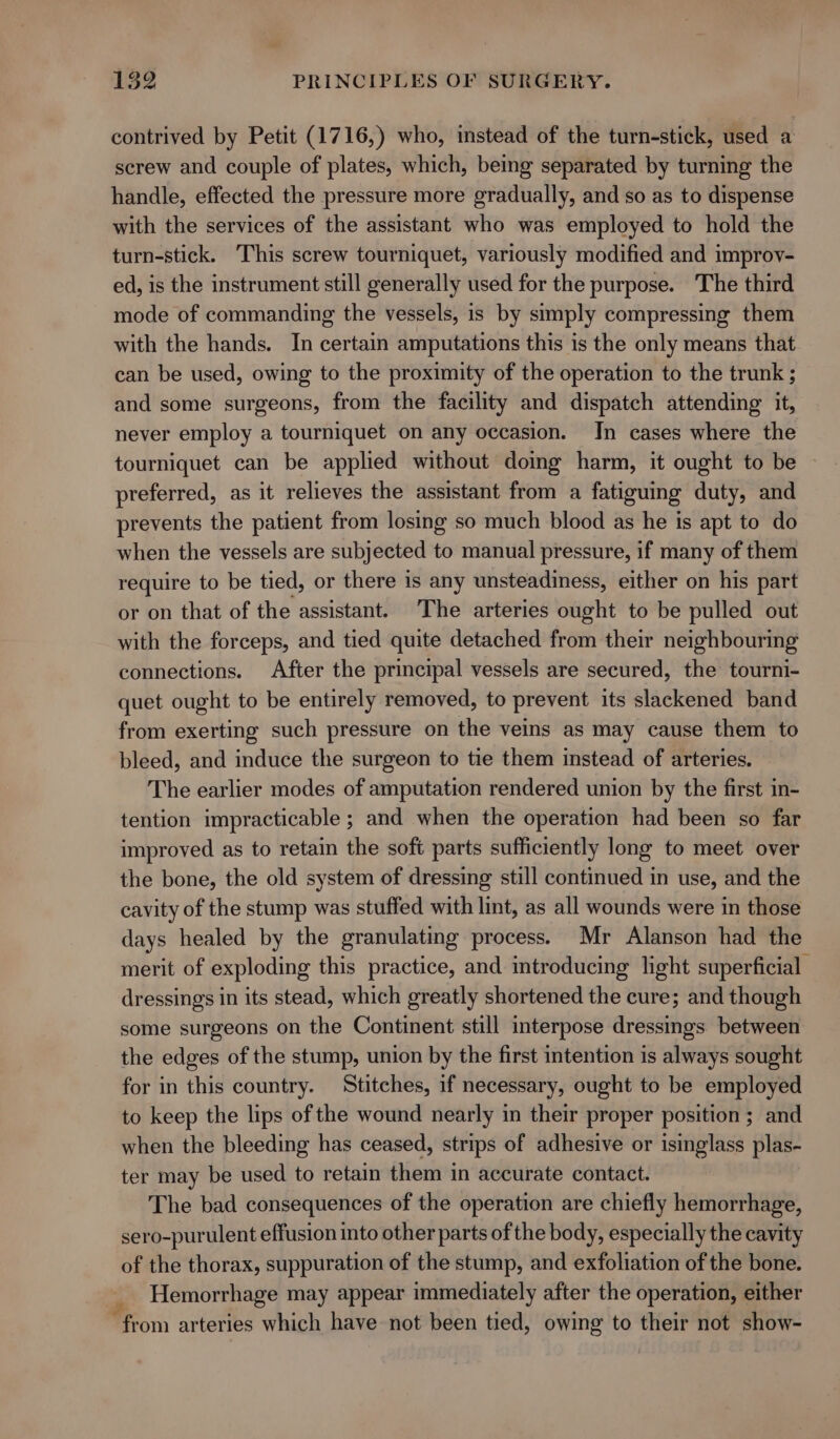 contrived by Petit (1716,) who, instead of the turn-stick, used a screw and couple of plates, which, being separated by turning the handle, effected the pressure more gradually, and so as to dispense with the services of the assistant who was employed to hold the turn-stick. This screw tourniquet, variously modified and improy- ed, is the instrument still generally used for the purpose. The third mode of commanding the vessels, is by simply compressing them with the hands. In certain amputations this is the only means that can be used, owing to the proximity of the operation to the trunk ; and some surgeons, from the facility and dispatch attending it, never employ a tourniquet on any occasion. In cases where the tourniquet can be applied without doing harm, it ought to be preferred, as it relieves the assistant from a fatiguing duty, and prevents the patient from losing so much blood as he is apt to do when the vessels are subjected to manual pressure, if many of them require to be tied, or there is any unsteadiness, either on his part or on that of the assistant. The arteries ought to be pulled out with the forceps, and tied quite detached from their neighbouring connections. After the principal vessels are secured, the tourni- quet ought to be entirely removed, to prevent its slackened band from exerting such pressure on the veins as may cause them to bleed, and induce the surgeon to tie them instead of arteries. — The earlier modes of amputation rendered union by the first in- tention impracticable ; and when the operation had been so far improved as to retain the soft parts sufficiently long to meet over the bone, the old system of dressing still continued in use, and the cavity of the stump was stuffed with lint, as all wounds were in those days healed by the granulating process. Mr Alanson had the merit of exploding this practice, and introducing light superficial dressings in its stead, which greatly shortened the cure; and though some surgeons on the Continent still interpose dressings between the edges of the stump, union by the first intention is always sought for in this country. Stitches, if necessary, ought to be employed to keep the lips of the wound nearly in their proper position ; and when the bleeding has ceased, strips of adhesive or isinglass plas- ter may be used to retain them in accurate contact. The bad consequences of the operation are chiefly hemorrhage, sero-purulent effusion into other parts of the body, especially the cavity of the thorax, suppuration of the stump, and exfoliation of the bone. Hemorrhage may appear immediately after the operation, either ‘from arteries which have not been tied, owing to their not show-