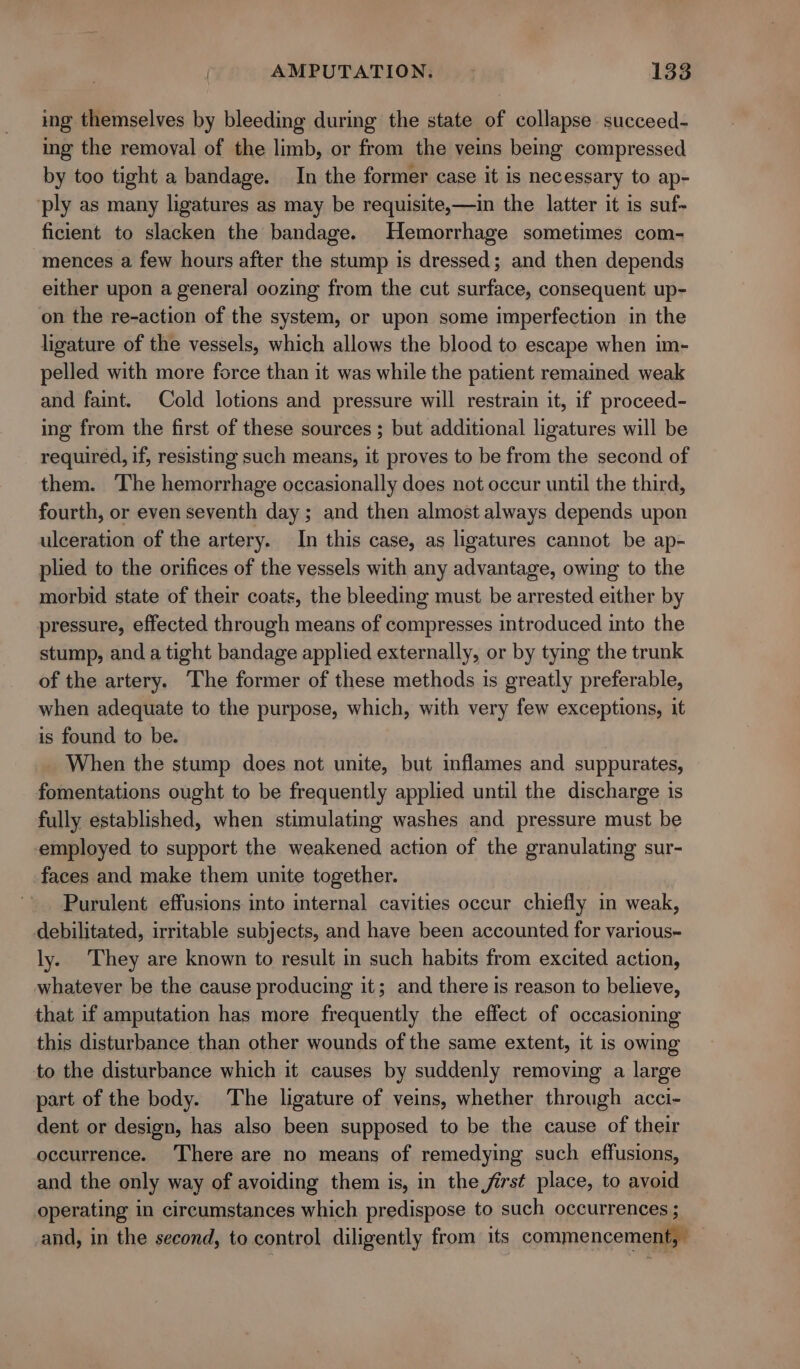 ing themselves by bleeding during the state of collapse succeed- ing the removal of the limb, or from the veins being compressed by too tight a bandage. In the former case it is necessary to ap- ‘ply as many ligatures as may be requisite,—in the latter it is suf- ficient to slacken the bandage. Hemorrhage sometimes com- mences a few hours after the stump is dressed; and then depends either upon a general oozing from the cut surface, consequent up- on the re-action of the system, or upon some imperfection in the ligature of the vessels, which allows the blood to escape when im- pelled with more force than it was while the patient remained weak and faint. Cold lotions and pressure will restrain it, if proceed- ing from the first of these sources ; but additional ligatures will be required, if, resisting such means, it proves to be from the second of them. The hemorrhage occasionally does not occur until the third, fourth, or even seventh day; and then almost always depends upon ulceration of the artery. In this case, as ligatures cannot be ap- plied to the orifices of the vessels with any advantage, owing to the morbid state of their coats, the bleeding must be arrested either by pressure, effected through means of compresses introduced into the stump, and a tight bandage applied externally, or by tying the trunk of the artery. The former of these methods is greatly preferable, when adequate to the purpose, which, with very few exceptions, it is found to be. When the stump does not unite, but inflames and suppurates, fomentations ought to be frequently applied until the discharge is fully established, when stimulating washes and pressure must be employed to support the weakened action of the granulating sur- faces and make them unite together. Purulent effusions into internal cavities occur chiefly in weak, debilitated, irritable subjects, and have been accounted for various= ly. They are known to result in such habits from excited action, whatever be the cause producing it; and there is reason to believe, that if amputation has more frequently the effect of occasioning this disturbance than other wounds of the same extent, it is owing to the disturbance which it causes by suddenly removing a large part of the body. The ligature of veins, whether through acci- dent or design, has also been supposed to be the cause of their occurrence. There are no means of remedying such effusions, and the only way of avoiding them is, in the first place, to avoid operating in circumstances which predispose to such occurrences ; and, in the second, to control diligently from its commencement,