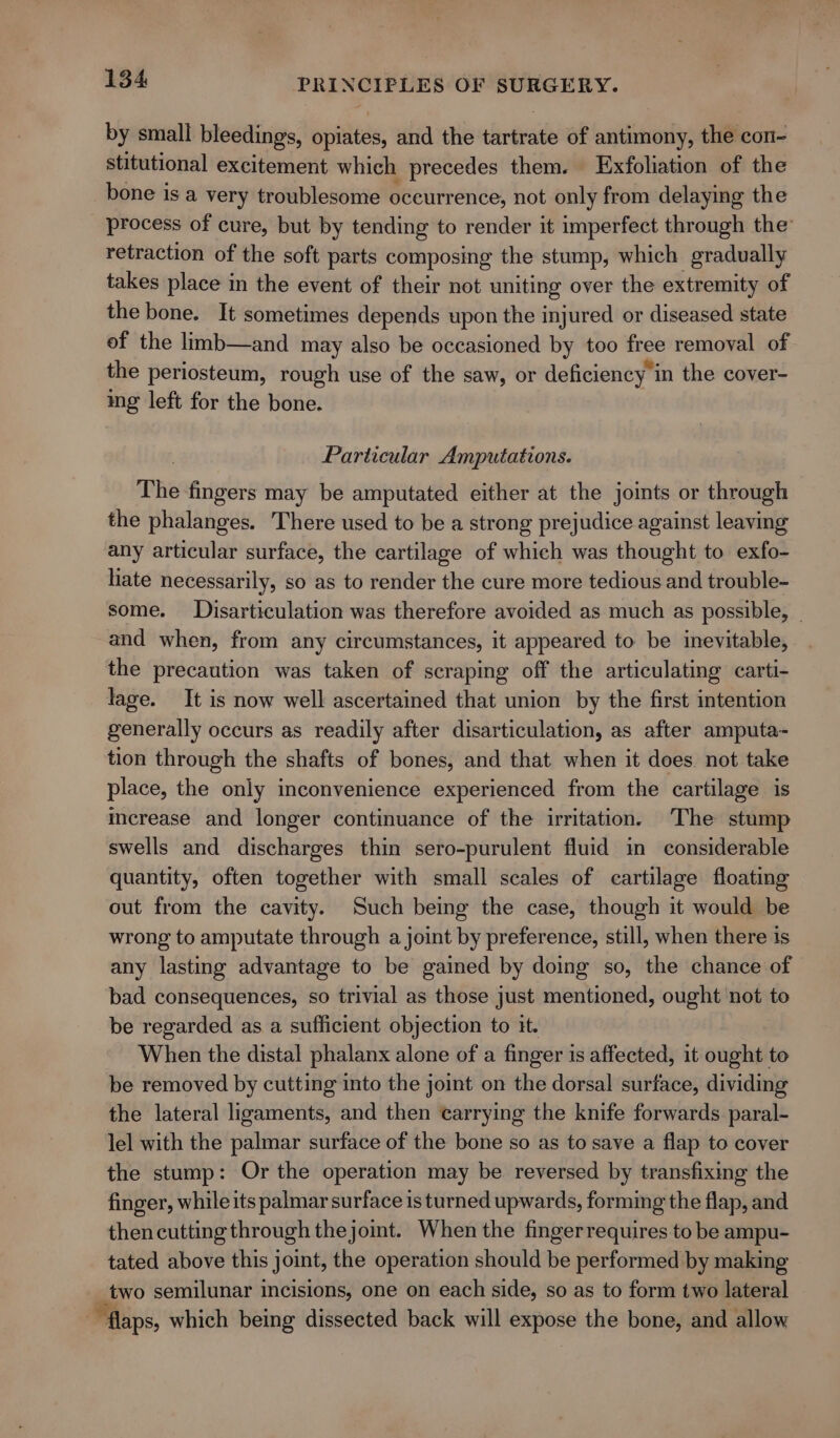 by small bleedings, opiates, and the tartrate of antimony, the con- stitutional excitement which precedes them. Exfoliation of the bone is a very troublesome occurrence, not only from delaying the process of cure, but by tending to render it imperfect through the’ retraction of the soft parts composing the stump, which gradually takes place in the event of their not uniting over the extremity of the bone. It sometimes depends upon the injured or diseased state of the limb—and may also be occasioned by too free removal of the periosteum, rough use of the saw, or deficiency 1 in the cover- ing left for the bone. Particular Amputations. The fingers may be amputated either at the joints or through the phalanges. There used to be a strong prejudice against leaving any articular surface, the cartilage of which was thought to exfo- hate necessarily, so as to render the cure more tedious and trouble- some. JDisarticulation was therefore avoided as much as possible, | and when, from any circumstances, it appeared to be inevitable, the precaution was taken of scraping off the articulating carti- lage. It is now well ascertained that union by the first intention generally occurs as readily after disarticulation, as after amputa- tion through the shafts of bones, and that when it does. not take place, the only inconvenience experienced from the cartilage is mcrease and longer continuance of the irritation. The stump swells and discharges thin sero-purulent fluid in considerable quantity, often together with small scales of cartilage floating out from the cavity. Such being the case, though it would be wrong to amputate through a joint by preference, still, when there is any lasting advantage to be gained by doing so, the chance of bad consequences, so trivial as those just mentioned, ought not to be regarded as a sufficient objection to it. When the distal phalanx alone of a finger is affected, it ought to be removed by cutting into the joint on the dorsal surface, dividing the lateral ligaments, and then carrying the knife forwards paral- lel with the palmar surface of the bone so as to save a flap to cover the stump: Or the operation may be reversed by transfixing the finger, while its palmar surface is turned upwards, forming the flap, and then cutting through thejoint. When the fingerrequires to be ampu- tated above this joint, the operation should be performed by making ebro semilunar incisions, one on each side, so as to form two lateral “flaps, which being dissected back will expose the bone, and allow