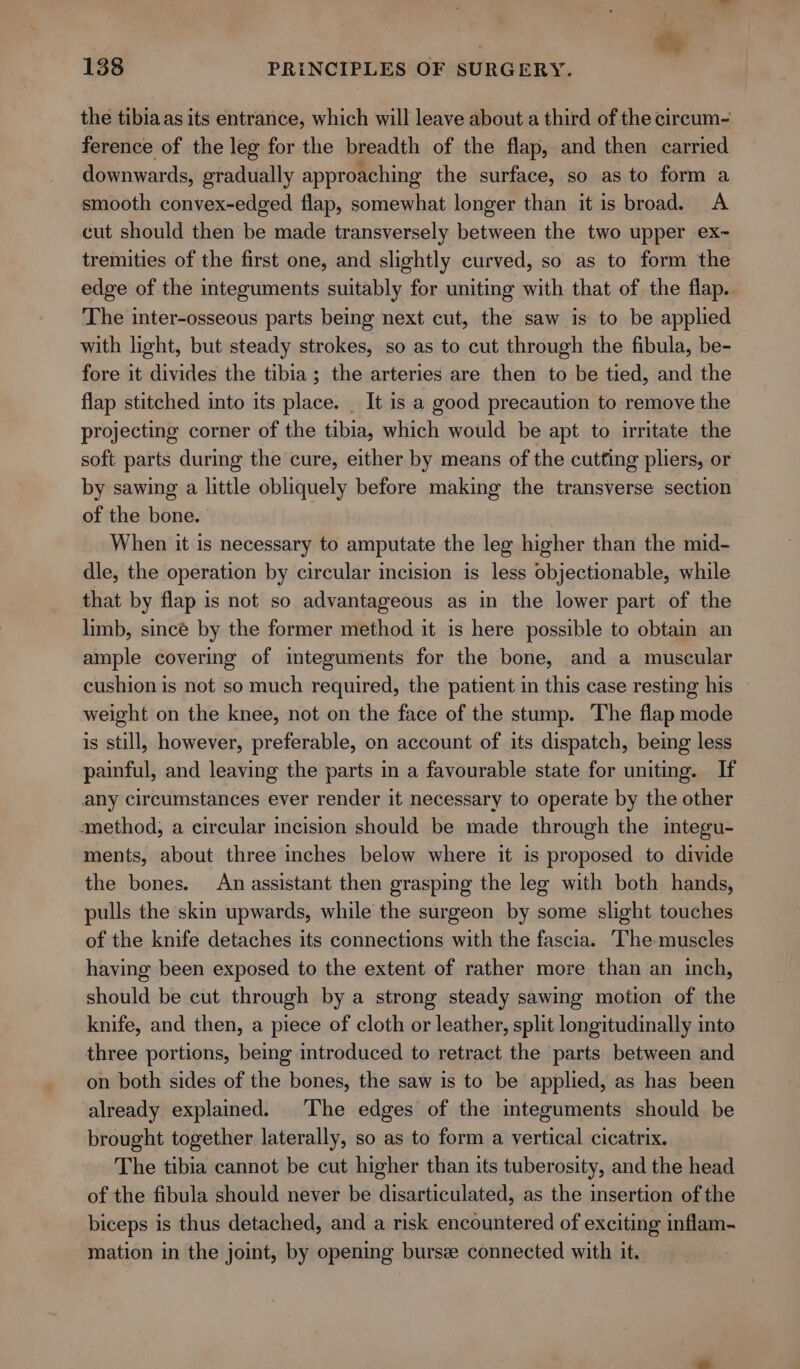 the tibiaas its entrance, which will leave about a third of the cireum- ference of the leg for the breadth of the flap, and then carried downwards, gradually approaching the surface, so as to form a smooth convex-edged flap, somewhat longer than it is broad. A cut should then be made transversely between the two upper ex~ tremities of the first one, and slightly curved, so as to form the edge of the integuments suitably for uniting with that of the flap. The inter-osseous parts being next cut, the saw is to be applied with light, but steady strokes, so as to cut through the fibula, be- fore it divides the tibia; the arteries are then to be tied, and the flap stitched into its place. _ It is a good precaution to remove the projecting corner of the tibia, which would be apt to irritate the soft parts during the cure, either by means of the cutting pliers, or by sawing a little obliquely before making the transverse section of the bone. | When it is necessary to amputate the leg higher than the mid- dle, the operation by circular incision is less objectionable, while that by flap is not so advantageous as in the lower part of the limb, sincé by the former method it is here possible to obtain an ample covering of integuments for the bone, and a muscular cushion is not so much required, the patient in this case resting his weight on the knee, not on the face of the stump. The flap mode is still, however, preferable, on account of its dispatch, being less painful, and leaving the parts in a favourable state for uniting. If any circumstances ever render it necessary to operate by the other amethod, a circular incision should be made through the integu- ments, about three inches below where it is proposed to divide the bones. An assistant then grasping the leg with both hands, pulls the skin upwards, while the surgeon by some slight touches of the knife detaches its connections with the fascia. The muscles having been exposed to the extent of rather more than an inch, should be cut through by a strong steady sawing motion of the knife, and then, a piece of cloth or leather, split longitudinally into three portions, being introduced to retract the parts between and on both sides of the bones, the saw is to be applied, as has been already explained. The edges of the integuments should be brought together laterally, so as to form a vertical cicatrix. The tibia cannot be cut higher than its tuberosity, and the head of the fibula should never be disarticulated, as the insertion of the biceps is thus detached, and a risk encountered of exciting inflam- mation in the joint, by opening burs connected with it.
