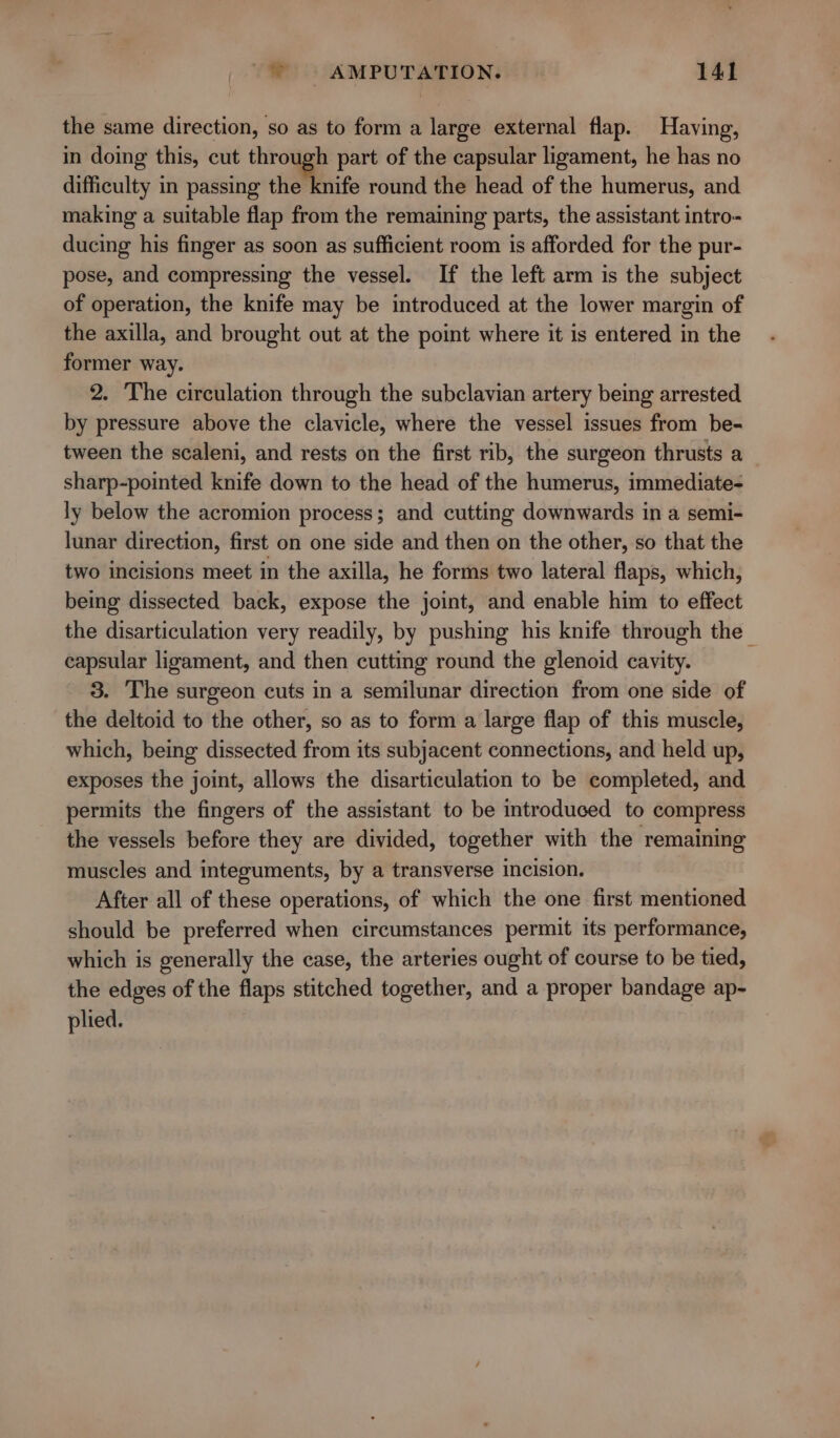 the same direction, so as to form a large external flap. Having, in doing this, cut through part of the capsular ligament, he has no difficulty in passing the' knife round the head of the humerus, and making a suitable flap from the remaining parts, the assistant intro- ducing his finger as soon as sufficient room is afforded for the pur- pose, and compressing the vessel. If the left arm is the subject of operation, the knife may be introduced at the lower margin of the axilla, and brought out at the point where it is entered in the former way. 2. The circulation through the subclavian artery being arrested by pressure above the clavicle, where the vessel issues from be- tween the scaleni, and rests on the first rib, the surgeon thrusts a sharp-pointed knife down to the head of the humerus, immediate- ly below the acromion process; and cutting downwards in a semi- lunar direction, first on one side and then on the other, so that the two incisions meet in the axilla, he forms two lateral flaps, which, being dissected back, expose the joint, and enable him to effect the disarticulation very readily, by pushing his knife through the — capsular ligament, and then cutting round the glenoid cavity. 3. The surgeon cuts in a semilunar direction from one side of the deltoid to the other, so as to form a large flap of this muscle, which, being dissected from its subjacent connections, and held up, exposes the joint, allows the disarticulation to be completed, and permits the fingers of the assistant to be introduced to compress the vessels before they are divided, together with the remaining muscles and integuments, by a transverse incision. After all of these operations, of which the one first mentioned should be preferred when circumstances permit its performance, which is generally the case, the arteries ought of course to be tied, the edges of the flaps stitched together, and a proper bandage ap- plied.