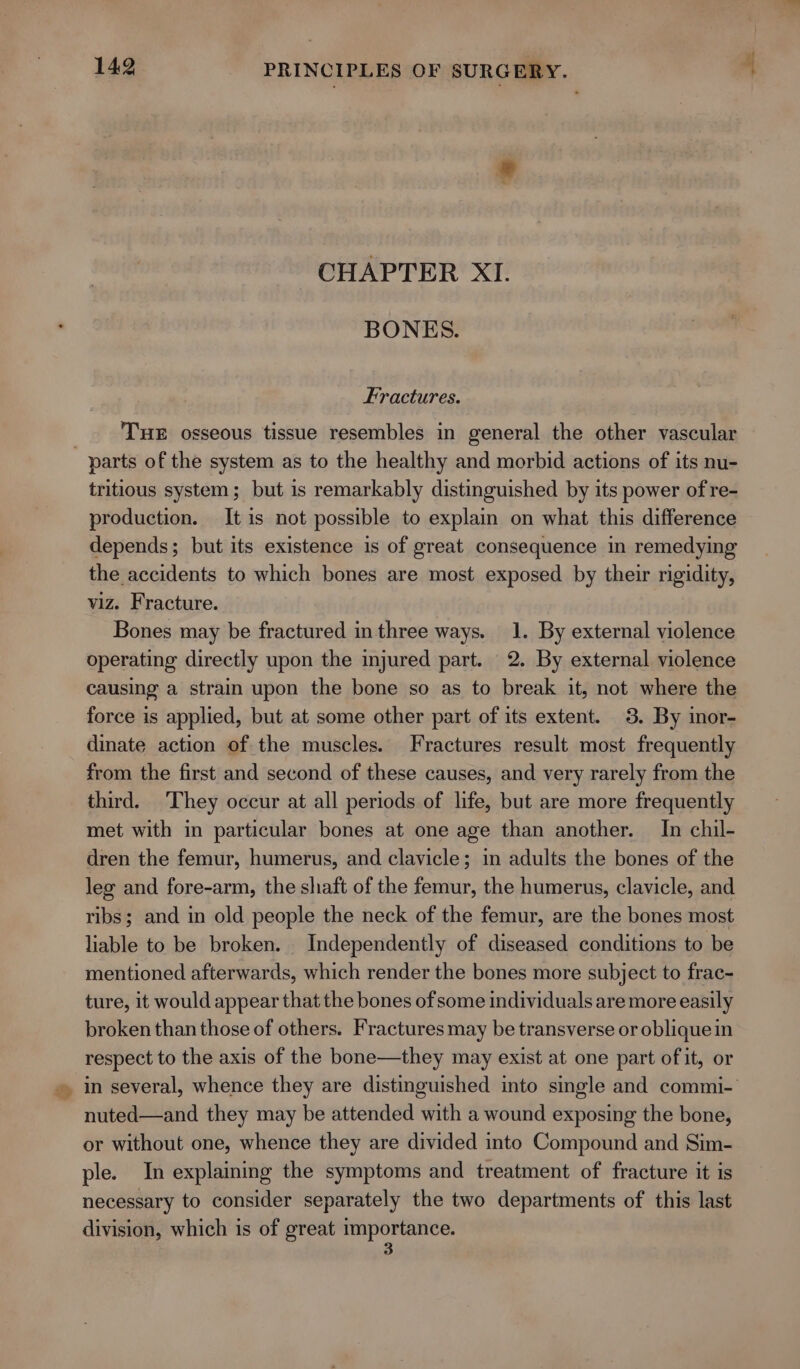 * CHAPTER XI. BONES. Fractures. THE osseous tissue resembles in general the other vascular tritious system; but is remarkably distinguished by its power of re- production. It is not possible to explain on what this difference depends; but its existence is of great consequence in remedying the accidents to which bones are most exposed by their rigidity, viz. Fracture. Bones may be fractured in three ways. 1. By external violence operating directly upon the injured part. 2. By external violence causing a strain upon the bone so as to break it, not where the force is applied, but at some other part of its extent. 3. By inor- dinate action of the muscles. Fractures result most frequently from the first and second of these causes, and very rarely from the third. They occur at all periods of life, but are more frequently met with in particular bones at one age than another. In chil- dren the femur, humerus, and clavicle; in adults the bones of the leg and fore-arm, the shaft of the femur, the humerus, clavicle, and ribs; and in old people the neck of the femur, are the bones most liable to be broken. Independently of diseased conditions to be mentioned afterwards, which render the bones more subject to frac- ture, it would appear that the bones of some individuals are more easily broken than those of others. Fractures may be transverse or oblique in respect to the axis of the bone—they may exist at one part of it, or nuted—and they may be attended with a wound exposing the bone, or without one, whence they are divided into Compound and Sim- ple. In explaining the symptoms and treatment of fracture it is necessary to consider separately the two departments of this last division, which is of great saat ial asi