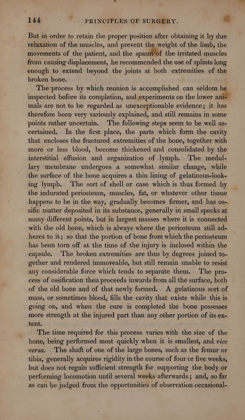 But in order to retain the proper position after obtaining it by due relaxation of the muscles, and prevent the weight of the limb, the movements of the patient, and the spasm of the irritated muscles from causing displacement, he recommended the use of splints long enough to extend beyond the joints at both extremities of the broken bone. | The*process by which reunion is accomplished can seldom be inspected before its completion, and experiments on the lower an mals are not to be regarded as unexceptionable evidence; it 5 therefore been very variously explained, and still remains in some points rather uncertain. The following steps seem to be well as- certained. In the first place, the parts which form the cavity that encloses the fractured extremities of the bone, together with more or less blood, become thickened and consolidated by the interstitial effusion and organization of lymph. ‘The medul- lary membrane undergoes a somewhat similar change, while the surface of the bone acquires a thin lining of gelatinous-look- ing lymph. The sort of shell or case which is thus formed by the indurated periosteum, muscles, fat, or whatever other tissue happens to be in the way, gradually becomes firmer, and has os- sific matter deposited in its substance, generally in small specks at many different points, but in largest masses where it is connected with the old bone, which is always where the periosteum still ad- heres to it; so that the portion of bone from which the periosteum has been torn off at the time of the injury is inclosed within the capsule. The broken extremities are thus by degrees joined to-~ gether and rendered immoveable, but still remain unable to resist any considerable force which tends to separate them. The pro- cess of ossification then proceeds inwards from all the surface, both of the old bone and of that newly formed. A gelatinous sort of mass, or sometimes blood, fills the cavity that exists while this is going on, and when the cure is completed the bone possesses more strength at the injured part than any other iain of its ex- tent. The time required for this process varies with the size of the bone, being performed most quickly when it is smallest, and vice -wersa. The shaft of one of the large bones, such as the femur or tibia, generally acquires rigidity in the course of four or five weeks, but does not regain sufficient strength for supporting the body or performing locomotion until several weeks afterwards; and, so far as can be judged from the opportunities of observation occasional-