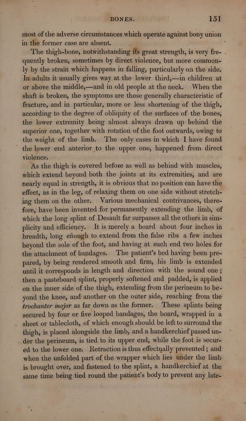 most of the adverse circumstances which operate against bony union in the former case are absent. The thigh-bone, notwithstanding its great strength, is very fre- . quently broken, sometimes by direct violence, but more common- ly by the strain which happens in falling, particularly on the side. In adults it usually gives way at the lower third,—in children at or above the middle,—and in old people at the neck. When the - shaft is broken, the symptoms are those generally characteristic of fracture, and in particular, more or less shortening of the thigh, according to the degree of obliquity of the surfaces of the bones, the lower extremity being almost always drawn up behind the superior one, together with rotation of the foot outwards, owing to the weight of the limb. ‘The only cases in which I have found - the lower end anterior to the upper one, happened from direct violence. : As the thigh is covered before as well as behind with muscles, which extend beyond both the joints at its extremities, and are nearly equal in strength, it is obvious that no position can have the effect, as in the leg, of relaxing them on one side without stretch- ing them on the other. Various mechanical contrivances, there- fore, have been invented for permanently extending the limb, of which the long splint of Desault far surpasses all the others in sim- plicity and efficiency. It is merely a board about four inches in breadth, long enough to extend from the false ribs a few inches beyond the sole of the foot, and having at each end two holes for the attachment of bandages. The patient’s bed having been pre- pared, by being rendered smooth and firm, his limb is extended until it corresponds in length and direction with the sound one ; then a pasteboard splint, properly softened and padded, is applied on the inner side of the thigh, extending from the perineum to be- yond the knee, and-another on the outer side, reaching from the trochanter major as far down as the former. These. splints being secured by four or five looped bandages, the board, wrapped in a _ sheet or tablecloth, of which enough should be left to surround the thigh, is placed alongside the limb, anda handkerchief passed un- _der the perineum, is tied to its upper end, while the foot is secur- ed to the lower one. Retraction is thus effectually prevented ; and when the unfolded part of the wrapper which les under the limb is brought over, and fastened to the splint, a handkerchief at. the same time being tied round the patient’s body to prevent any late-. &lt;&lt;