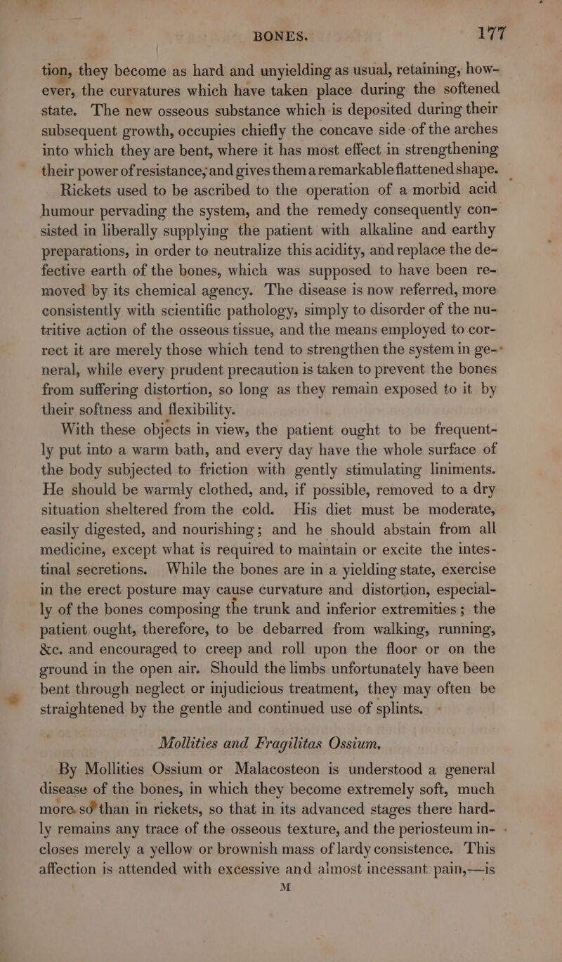 tion, they become as hard and unyielding as usual, retaining, how- ever, the curvatures which have taken place during the softened state. The new osseous substance which is deposited during their subsequent growth, occupies chiefly the concave side of the arches into which they are bent, where it has most effect .in strengthening their power of resistance, and gives themaremarkableflattenedshape. _ Rickets used to be ascribed to the operation of a morbid acid humour pervading the system, and the remedy consequently con- sisted in liberally supplying the patient with alkaline and earthy preparations, in order to neutralize this acidity, and replace the de- fective earth of the bones, which was supposed to have been re- moved by its chemical agency. The disease is now referred, more consistently with scientific pathology, simply to disorder of the nu- tritive action of the osseous tissue, and the means employed to cor- rect it are merely those which tend to strengthen the system in ge-- neral, while every prudent precaution is taken to prevent the bones from suffering distortion, so long as they remain exposed to it by their softness and flexibility. With these objects in view, the patient ought to be frequent- ly put into a warm bath, and every day have the whole surface of the body subjected to friction with gently stimulating lmiments. He should be warmly clothed, and, if possible, removed to a dry situation sheltered from the cold. His diet must be moderate, easily digested, and nourishing; and he should abstain from all medicine, except what is required to maintain or excite the intes- tinal secretions. While the bones are in a yielding state, exercise in the erect posture may cause curvature and distortion, especial- ly of the bones composing the trunk and inferior extremities ; the patient ought, therefore, to be debarred from walking, running, &amp;c. and encouraged to creep and roll upon the floor or on the ground in the open air. Should the limbs unfortunately have been bent through neglect or injudicious treatment, they may often be straightened by the gentle and continued use of splints. Mollities and Fragilitas Ossium, By Mollities Ossium or Malacosteon is understood a general disease of the bones, in which they become extremely soft, much more. sd’than in rickets, so that in its advanced stages there hard- ly remains any trace of the osseous texture, and the periosteum in- - closes merely a yellow or brownish mass of lardy consistence. ‘This affection is attended with excessive and aimost incessant: pain,—is =f 7