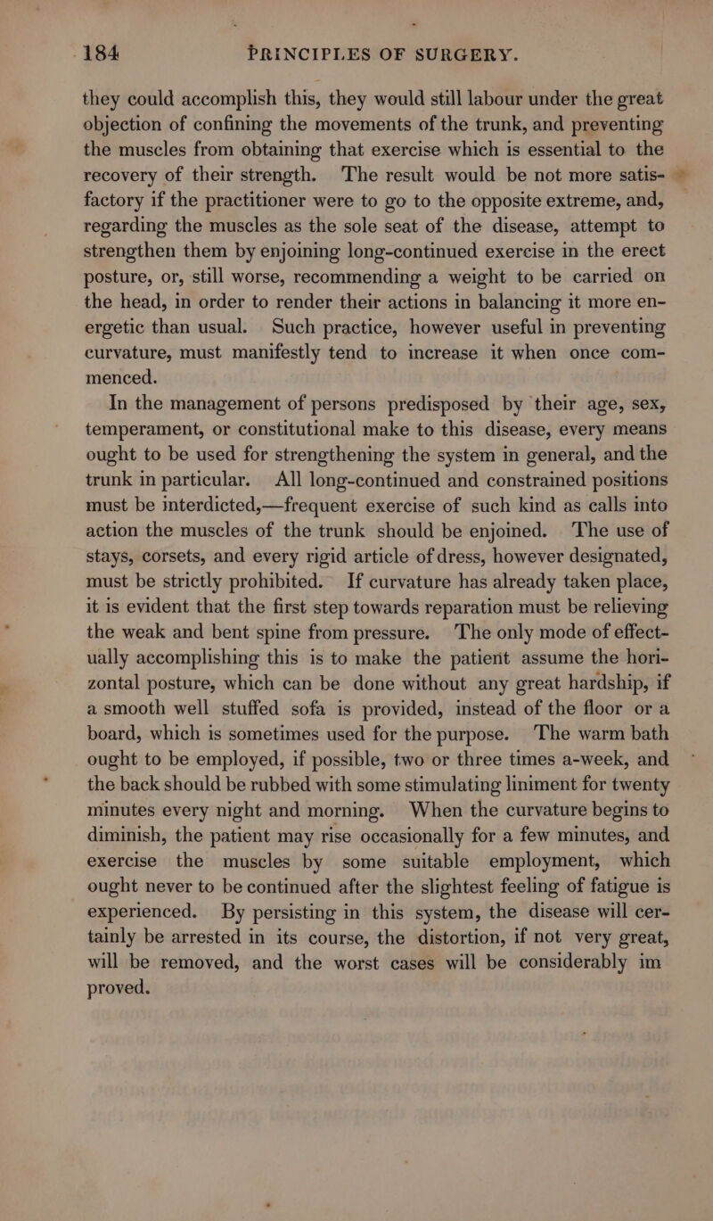 they could accomplish this, they would still labour under the great objection of confining the movements of the trunk, and preventing the muscles from obtaining that exercise which is essential to the recovery of their strength. The result would be not more satis- factory if the practitioner were to go to the opposite extreme, and, regarding the muscles as the sole seat of the disease, attempt to strengthen them by enjoining long-continued exercise in the erect posture, or, still worse, recommending a weight to be carried on the head, in order to render their actions in balancing it more en- ergetic than usual. Such practice, however useful in preventing curvature, must manifestly tend to increase it when once com- menced. In the management of persons predisposed by their age, sex, temperament, or constitutional make to this disease, every means ought to be used for strengthening the system in general, and the trunk in particular. All long-continued and constrained positions must be interdicted,—frequent exercise of such kind as calls into action the muscles of the trunk should be enjoined. The use of stays, corsets, and every rigid article of dress, however designated, must be strictly prohibited. If curvature has already taken place, it is evident that the first step towards reparation must be relieving the weak and bent spine from pressure. The only mode of effect- ually accomplishing this is to make the patierit assume the hori- zontal posture, which can be done without any great hardship, if a smooth well stuffed sofa is provided, instead of the floor ora board, which is sometimes used for the purpose. ‘The warm bath ought to be employed, if possible, two or three times a-week, and the back should be rubbed with some stimulating liniment for twenty minutes every night and morning. When the curvature begins to diminish, the patient may rise occasionally for a few minutes, and exercise the muscles by some suitable employment, which ought never to be continued after the slightest feeling of fatigue is experienced. By persisting in this system, the disease will cer- tainly be arrested in its course, the distortion, if not very great, will be removed, and the worst cases will be considerably im proved.