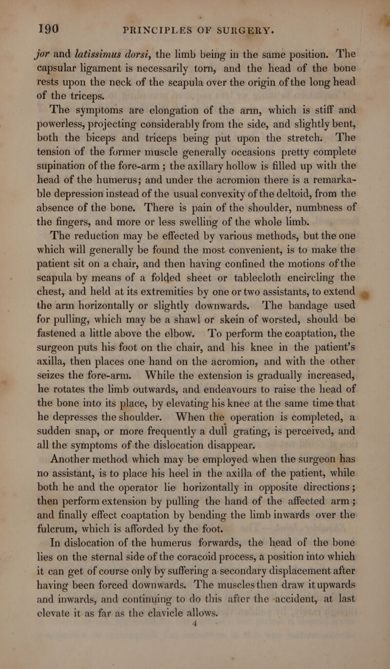 jor and latissimus dorsi, the limb being in the same position. The capsular ligament is necessarily torn, and the head of the bone rests upon the neck of the scapula over the origin of the long head of the triceps. The symptoms are elongation of the arm, which is stiff and powerless, projecting considerably from the side, and slightly bent, both the biceps and triceps being put upon the stretch. The tension of the former muscle generally occasions pretty complete supination of the fore-arm ; the axillary hollow is filled up with the head of the humerus; and under the acromion there is a remarka~ ble depression instead of the usual convexity of the deltoid, from the absence of the bone. There is pain of the shoulder, numbness of the fingers, and more or less swelling of the whole limb. The reduction may be effected by various methods, but the one which will generally be found the most convenient, is to make the patient sit on a chair, and then having confined the motions of the scapula by means of a folded sheet or tablecloth encircling the chest, and held at its extremities by one or two assistants, to extend the arm horizontally or slightly downwards. ‘The bandage used for pulling, which may be a shawl or skein of worsted, should be fastened a little above the elbow. To perform the coaptation, the surgeon puts his foot on the chair, and his knee in the patient’s axilla, then places one hand on the acromion, and with the other seizes the fore-arm. While the extension is gradually increased, he rotates the limb outwards, and endeavours to raise the head of the bone into its place, by elevating his knee at the same time that he depresses the shoulder. When the operation is completed, a sudden snap, or more frequently a dull grating, is perceived, and all the symptoms of the dislocation disappear. Another method which may be employed when the surgeon has no assistant, is to place his heel in the axilla of the patient, while both he and the operator lie horizontally in opposite directions ; then perform extension by pulling the hand of the affected arm ; and finally effect coaptation by bending the limb inwards over the fulerum, which is afforded by the foot. In dislocation of the humerus forwards, the head of the bone lies on the sternal side of the coracoid process, a position into which it can get of course only by suffering a secondary displacement after having been forced downwards. ‘The musclesthen draw it upwards and inwards, and continuing to do this after the -accident, at last elevate it as far as the clavicle allows. 4