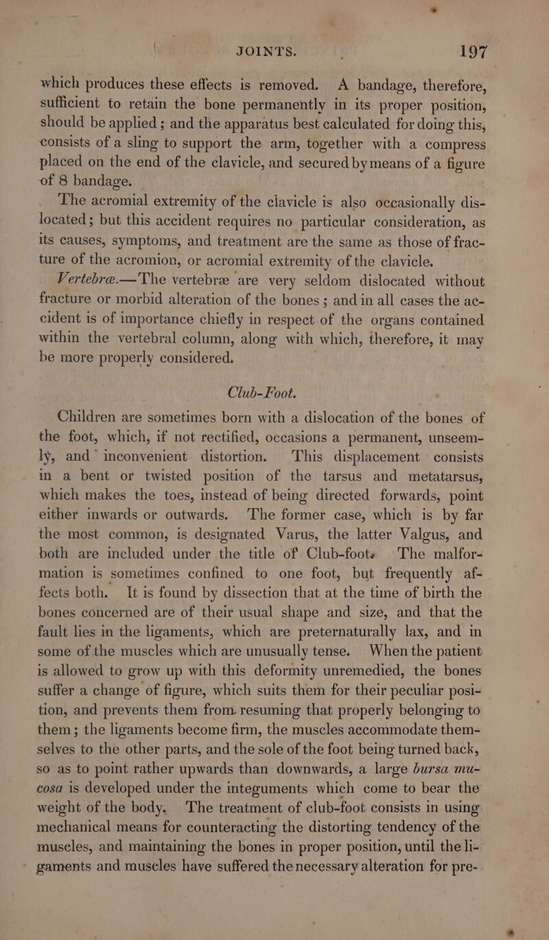 which produces these effects is removed. A bandage, therefore, sufficient to retain the bone permanently in its proper position, should be applied ; and the apparatus best calculated for doing this, consists of a sling to support the arm, together with a compress placed on the end of the clavicle, and secured by means of a figure of 8 bandage. The acromial extremity of the clavicle is also occasionally dis- located ; but this accident requires no particular consideration, as its causes, symptoms, and treatment are the same as those of frac- ture of the acromion, or acromial extremity of the clavicle. Vertebre.—The vertebre are very seldom dislocated without fracture or morbid alteration of the bones; and in all cases the ac- cident is of importance chiefly in respect of the organs contained within the vertebral column, along with which, therefore, it may be more properly considered. Club-Foot. Children are sometimes born with a dislocation of the bones of the foot, which, if not rectified, occasions a permanent, unseem- ly, and inconvenient distortion. This displacement © consists in a bent or twisted position of the tarsus and metatarsus, which makes the toes, instead of being directed forwards, point either inwards or outwards. ‘The former case, which is by far the most common, is designated Varus, the latter Valgus, and both are included under the title of Club-foote The malfor- mation is sometimes confined to one foot, but frequently af- fects both. It is found by dissection that at the time of birth the bones concerned are of their usual shape and size, and that the fault lies in the ligaments, which are preternaturally lax, and in some of the muscles which are unusually tense. When the patient is allowed to grow up with this deformity unremedied, the bones suffer a change of figure, which suits them for their peculiar posi- tion, and prevents them from. resuming that properly belonging to them ; the ligaments become firm, the muscles accommodate them- selves to the other parts, and the sole of the foot being turned back, so as to point rather upwards than downwards, a large bursa mu- cosa is developed under the integuments which come to bear the weight of the body. The treatment of club-foot consists in using mechanical means for counteracting the distorting tendency of the muscles, and maintaining the bones in proper position, until the li- ' gaments and muscles have suffered the necessary alteration for pre-