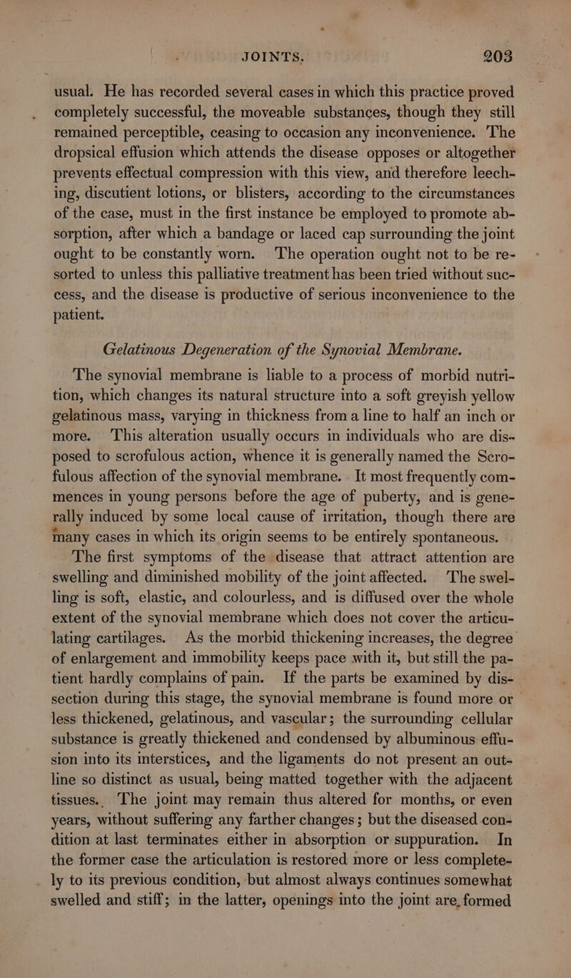 usual. He has recorded several cases in which this practice proved completely successful, the moveable substances, though they still remained perceptible, ceasing to occasion any inconvenience. ‘The dropsical effusion which attends the disease opposes or altogether prevents effectual compression with this view, and therefore leech- ing, discutient lotions, or blisters, according to the circumstances of the case, must in the first instance be employed to promote ab- sorption, after which a bandage or laced cap surrounding the joint ought to be constantly worn. The operation ought not to be re- sorted to unless this palliative treatment has been tried without suc- cess, and the disease is productive of serious inconvenience to the patient. Gelatinous Degeneration of the Synovial Membrane. The synovial membrane is liable to a process of morbid nutri- tion, which changes its natural structure into a soft greyish yellow gelatinous mass, varying in thickness from a line to half an inch or more. ‘This alteration usually occurs in individuals who are dis- posed to scrofulous action, whence it is generally named the Scro- fulous affection of the synovial membrane. . It most frequently com- mences in young persons before the age of puberty, and is gene- rally induced by some local cause of irritation, though there are many cases in which its origin seems to be entirely spontaneous. The first symptoms of the disease that attract attention are swelling and diminished mobility of the joint affected. The swel- ling is soft, elastic, and colourless, and is diffused over the whole extent of the synovial membrane which does not cover the articu- lating cartilages. As the morbid thickening increases, the degree of enlargement and immobility keeps pace with it, but still the pa- tient hardly complains of pain. If the parts be examined by dis- section during this stage, the synovial membrane is found more or — less thickened, gelatinous, and vascular; the surrounding cellular substance is greatly thickened and condensed by albuminous effu- sion into its interstices, and the ligaments do not present an out- line so distinct as usual, being matted together with the adjacent tissues.. The joint may remain thus altered for months, or even years, without suffermg any farther changes; but the diseased con- dition at last terminates either in absorption or suppuration. In the former case the articulation is restored more or less complete- _ ly to its previous condition, but almost always continues somewhat swelled and stiff; in the latter, openings into the joint are, formed