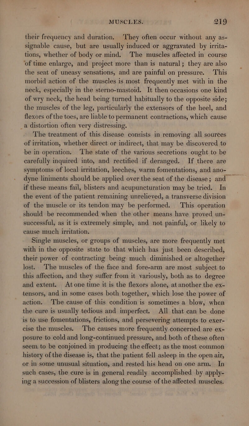 their frequency and duration. They often occur without any as- signable cause, but are usually induced or aggravated by irrita- tions, whether of body or mind. The muscles affected in course ‘of time enlarge, and project more than is natural; they are also the seat of uneasy sensations, and are painful on pressure. This morbid action of the muscles is most frequently met with in the neck, especially in the sterno-mastoid. It then occasions one kind of wry neck, the head being turned habitually to the opposite side; the muscles of the leg, particularly the extensors of the heel, and flexors of the toes, are liable to permanent contractions, which cause _a distortion often very distressing. The treatment of this disease consists in removing all sources of irritation, whether direct or indirect, that may be discovered to be in operation. ‘The state of the various secretions ought to be carefully inquired into, and rectified if deranged. If there are symptoms of local irritation, leeches, warm fomentations, and ano- if these means fail, blisters and acupuncturation may be tried. In the event of the patient remaining unrelieved, a transverse division of the muscle or its tendon may be performed. This operation should be recommended when the other means have proved un- successful, as it is extremely simple, and not painful, or likely to cause much irritation. Single muscles, or groups of muscles, are more frequently met with in the opposite state to that which has just been described, their power of contracting being much diminished or altogether lost. The muscles of the face and fore-arm are most subject to this affection, and they suffer from it variously, both as to degree and extent. Atone time it is the flexors alone, at another the ex- tensors, and in some cases both together, which lose the power of action. The cause of this condition is sometimes a blow, when the cure is usually tedious and imperfect. All that can be done is to use fomentations, frictions, and persevering attempts to exer- cise the muscles. The causes more frequently concerned are ex- posure to cold and long-continued pressure, and both of these often seem to be conjoined in producing the effect; as the most common history of the disease is, that the patient fell asleep in the open air, or in some unusual situation, and rested his head on one arm. In such cases, the cure is in general readily accomplished by apply- ing a succession of blisters along the course of the affected muscles.