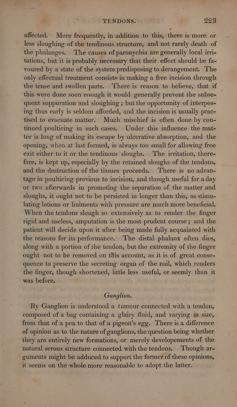 (ca TENDONS. 998 aitécted. More frequently, in addition to this, there is more or less sloughing of the tendinous structure, and not rarely death of the phalanges. The causes of paronychia are generally local irri- tations, but it is probably necessary that their effect should be fa- voured by a state of the system predisposing to derangement. The only effectual treatment consists: in making a free incision through the tense and swollen parts. ‘There is reason to believe, that if this were done soon enough it would generally prevent the subse- quent suppuration and sloughing ; but the opportunity of interpos- ing thus early is seldom afforded, and the incision is usually prac- tised to evacuate matter. Much mischief is often done by con- tinued poulticing in such cases. Under this influence the mat- ter is long of making its escape by ulcerative absorption, and the opening, when at last formed, is always too small for allowing free exit either to it or the tendinous sloughs. The irritation, there- fore, is kept up, especially by the retained sloughs of the tendons, and the destruction of the tissues proceeds. There is no advan- tage in poulticing previous to incision, and though useful for a day or two afterwards in promoting the separation of the matter and sloughs, it ought not to be persisted in longer than this, as stimu- lating lotions or liniments with pressure are much more beneficial. When the tendons slough so extensively as to render the finger rigid and useless, amputation is the most prudent course ; and the patient will decide upon it after beg made fully acquainted with the reasons for its performance. ‘The distal phalanx often dies, along with a portion of the tendon, but the extremity of the finger ought not to be removed on this account, as it is of great conse- quence to preserve the secreting organ of the nail, which renders the finger, though shortened, little less useful, or seemly than it was before. | Ganglion. By Ganglion is understood a tumour connected with a tendon, composed of a bag containing a glairy fluid, and varying im size, from that of a pea to that of a pigeon’s ege. There is a difference of opinion as to the nature of ganglions, the question being whether they are entirely new formations, or merely developements of the natural serous structure connected with the tendons. Though ar- guments might be adduced to support the former of these opinions, it. seems on the whole more reasonable to adopt the latter. q