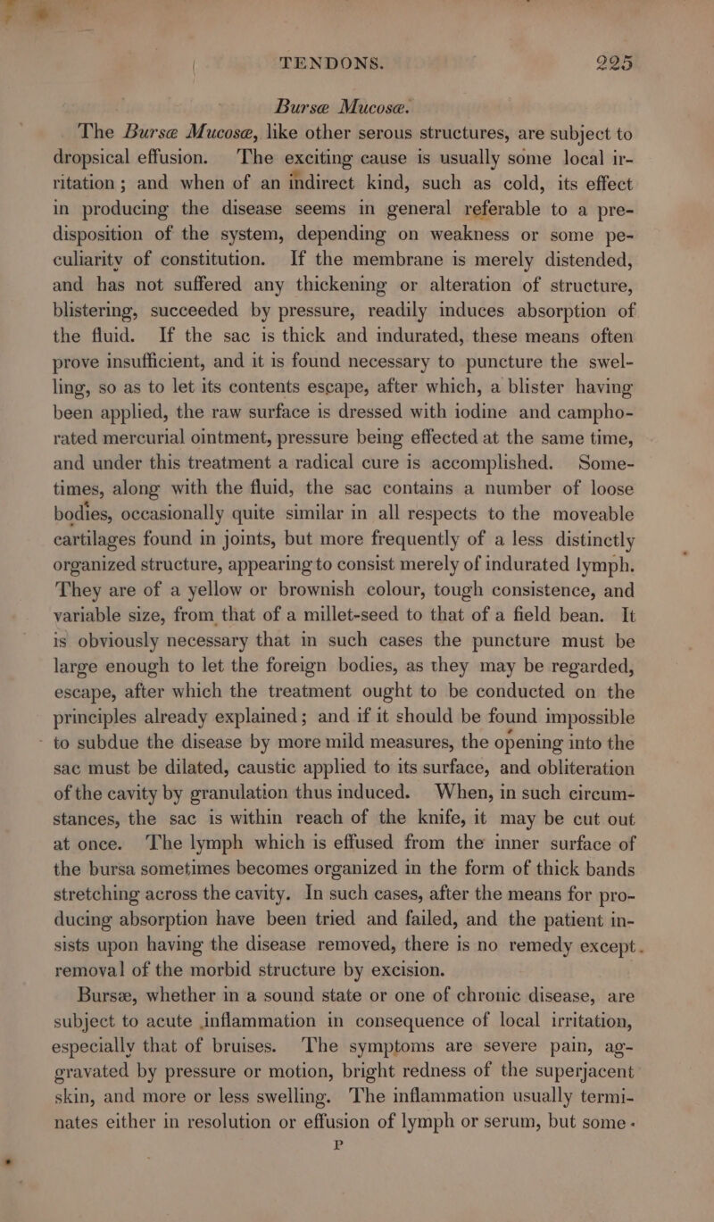 TENDONS. 985 Burse Mucose. The Burse Mucosa, like other serous structures, are subject to dropsical effusion. The exciting cause is usually some local ir- ritation ; and when of an indirect kind, such as cold, its effect in producing the disease seems in general referable to a pre- disposition of the system, depending on weakness or some pe- culiaritv of constitution. If the membrane is merely distended, and has not suffered any thickening or alteration of structure, blistermg, succeeded by pressure, readily induces absorption of the fluid. If the sac is thick and indurated, these means often prove insufficient, and it is found necessary to puncture the swel- ling, so as to let its contents escape, after which, a blister having been applied, the raw surface is dressed with iodine and campho- rated mercurial ointment, pressure being effected at the same time, and under this treatment a radical cure is accomplished. Some- times, along with the fluid, the sac contains a number of loose bodies, occasionally quite similar in all respects to the moveable cartilages found in joints, but more frequently of a less distinctly organized structure, appearing to consist merely of indurated lymph. They are of a yellow or brownish colour, tough consistence, and variable size, from that of a millet-seed to that ofa field bean. It is obviously necessary that in such cases the puncture must be large enough to let the foreign bodies, as they may be regarded, escape, after which the treatment ought to be conducted on the principles already explained; and if it should be found impossible - to subdue the disease by more mild measures, the opening into the sac must be dilated, caustic applied to its surface, and obliteration of the cavity by granulation thus induced. When, in such circum- stances, the sac is within reach of the knife, it may be cut out at once. The lymph which is effused from the inner surface of the bursa sometimes becomes organized in the form of thick bands stretching across the cavity. In such cases, after the means for pro- ducing absorption have been tried and failed, and the patient in- sists upon having the disease removed, there is no remedy except. removal of the morbid structure by excision. Bursee, whether in a sound state or one of chronic disease, are subject to acute inflammation in consequence of local irritation, especially that of bruises. The symptoms are severe pain, ag- gravated by pressure or motion, bright redness of the superjacent skin, and more or less swelling. The inflammation usually termi- nates either in resolution or effusion of lymph or serum, but some - P