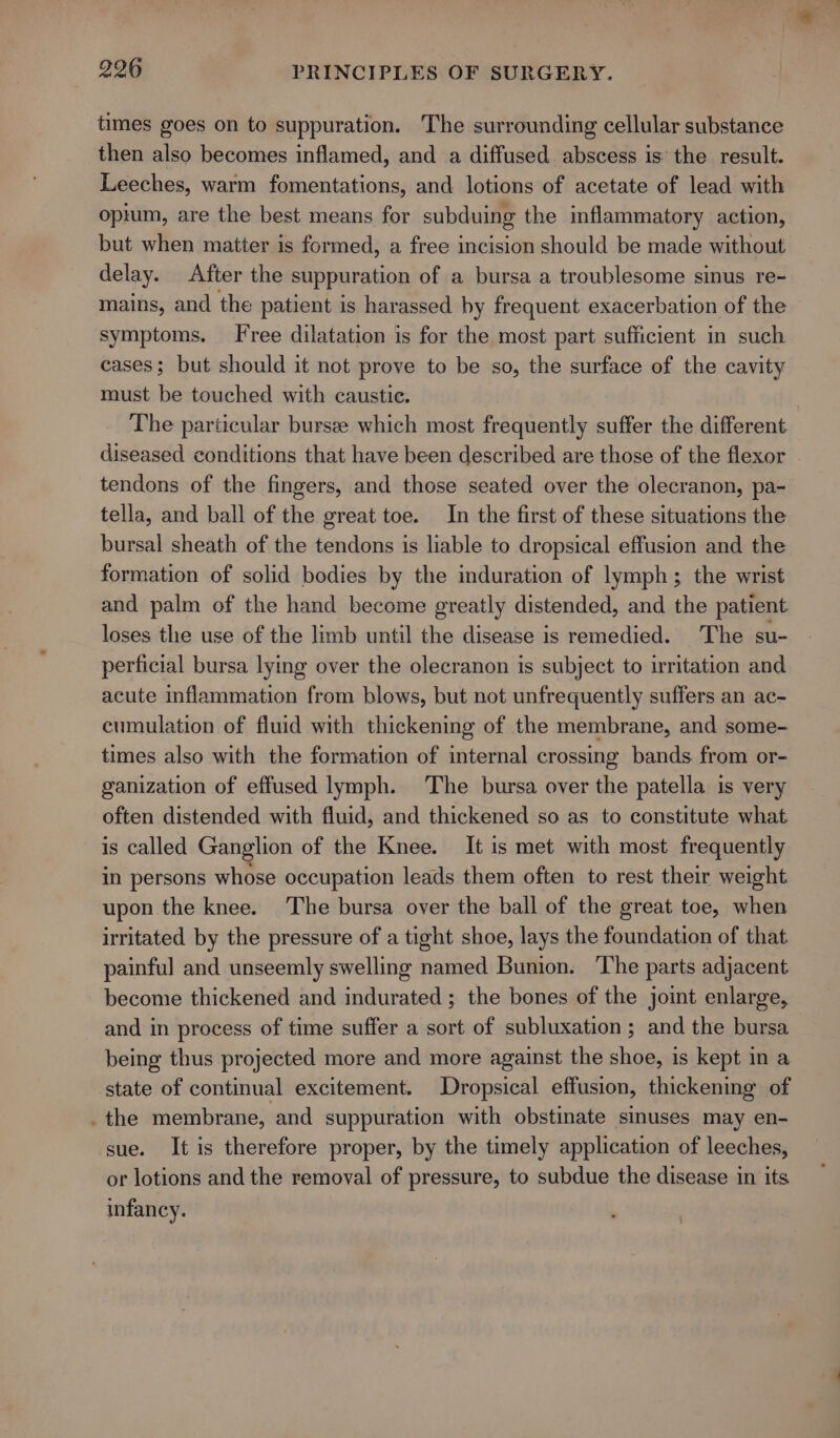 times goes on to suppuration. The surrounding cellular substance then also becomes inflamed, and a diffused abscess is the result. Leeches, warm fomentations, and lotions of acetate of lead with opium, are the best means for subduing the inflammatory action, but when matter is formed, a free incision should be made without delay. After the suppuration of a bursa a troublesome sinus re- mains, and the patient is harassed by frequent exacerbation of the symptoms. Free dilatation is for the most part sufficient in such cases; but should it not prove to be so, the surface of the cavity must be touched with caustic. The particular bursee which most frequently suffer the different diseased conditions that have been described are those of the flexor tendons of the fingers, and those seated over the olecranon, pa- tella, and ball of the great toe. In the first of these situations the bursal sheath of the tendons is liable to dropsical effusion and the formation of solid bodies by the induration of lymph; the wrist and palm of the hand become greatly distended, and the patient loses the use of the limb until the disease is remedied. The su- perficial bursa lying over the olecranon is subject to irritation and acute inflammation from blows, but not unfrequently suffers an ac- cumulation of fluid with thickening of the membrane, and some- times also with the formation of internal crossing bands from or- ganization of effused lymph. The bursa over the patella is very often distended with fluid, and thickened so as to constitute what is called Ganglion of the Knee. It is met with most frequently in persons whose occupation leads them often to rest their weight upon the knee. The bursa over the ball of the great toe, when irritated by the pressure of a tight shoe, lays the foundation of that painful and unseemly swelling named Bunion. ‘The parts adjacent become thickened and indurated ; the bones of the joint enlarge, and in process of time suffer a sort of subluxation ; and the bursa being thus projected more and more against the shoe, is kept in a state of continual excitement. Dropsical effusion, thickening of .the membrane, and suppuration with obstinate sinuses may en- sue. It is therefore proper, by the timely application of leeches, or lotions and the removal of pressure, to subdue the disease in its infancy.