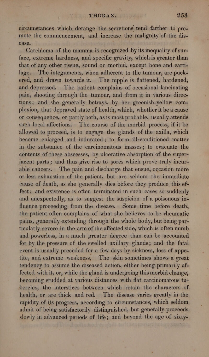 circumstances which derange the secretions tend farther to pro- mote the commencement, and increase the malignity of the dis- ease. . Carcinoma of the mamma is recognized by its inequality of sur- face, extreme hardness, and specific gravity, which is greater than that of any other tissue, sound or morbid, except bone and. carti- lage. The integuments, when adherent to the tumour, are puck- ered, and drawn towards it. The nipple is flattened, hardened, and depressed. The patient complains of occasional lancinating pain, shooting through the tumour, and from it in various direc- tions; and she generally betrays, by her greenish-yellow com- plexion, that depraved state of health, which, whether it be a cause or consequence, or partly both, asis most probable, usually attends such local affections. ‘The course of the morbid process, if it be allowed to proceed, is to engage the glands of the axilla, which become enlarged and indurated; to form ill-conditioned matter in the substance of the carcinomatous masses; to evacuate the contents of these abscesses, by ulcerative absorption of the super- jacent parts; and thus give rise to sores which prove truly incur- able cancers. The pain and discharge that ensue, occasion more or less exhaustion of the patient, but are seldom the immediate cause of death, as she generally dies before they produce this ef- fect; and existence is often terminated in such cases so suddenly and unexpectedly, as to suggest the suspicion of a poisonous in- fluence proceeding from the disease. Some time before death, the patient often complains of what she believes to be rheumatic pains, generally extending through the whole body, but being par- ticularly severe in the arm of the affected side, which is often numb and powerless, in a much greater degree than can be accounted for by the pressure of the swelled axillary glands; and the fatal event is usually preceded for a few days by sickness, loss of appe- tite, and extreme weakness. The skin sometimes shows a great tendency to assume the diseased action, either being primarily af- fected with it, or, while the gland is undergoing this morbid change, becoming studded at various distances with flat carcinomatous tu- bercles, the interstices between which retain the characters of health, or are thick and red. The disease varies greatly in the rapidity of its progress, according to circumstances, which seldom admit of being satisfactorily distinguished, but generally proceeds slowly in advanced periods of life; and beyond the age of sixty-