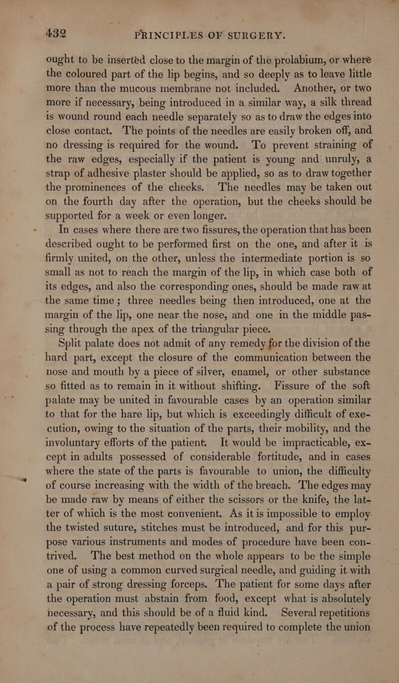 ought to be inserted close to the margin of the prolabium, or where the coloured part of the lip begins, and so deeply as to leave little more than the mucous membrane not included. Another, or two more if necessary, being introduced in a similar way, a silk thread is wound round each needle separately so as to draw the edges into close contact. The points of the needles are easily broken off, and no dressing is required for the wound. ‘To prevent straining of the raw edges, especially if the patient is young and unruly, a strap of adhesive plaster should be applied, so as to draw together the prominences of the cheeks. The needles may be taken out on the fourth day after the operation, but the cheeks should be supported for a week or even longer. In cases where there are two fissures, the operation that has been described ought to be performed first on the one, and after it is firmly united, on the other, unless the intermediate portion is so small as not to reach the margin of the lip, in which case both of its edges, and also the corresponding ones, should be made raw at the same time; three needles being then introduced, one at the margin of the lip, one near the nose, and one in the middle pas- sing through the apex of the triangular piece. Split palate does not admit of any remedy for the division of the hard part, except the closure of the communication between the nose and mouth by a piece of silver, enamel, or other substance so fitted as to remain in it without shifting. Fissure of the soft palate may be united in favourable cases by an operation similar to that for the hare lip, but which is exceedingly difficult of exe- cution, owing to the situation of the parts, their mobility, and the involuntary efforts of the patient. It would be impracticable, ex- cept in adults possessed of considerable fortitude, and in cases where the state of the parts is favourable to union, the difficulty of course increasing with the width of the breach. The edges may be made raw by means of either the scissors or the knife, the lat- ter of which is the most convenient. As it is impossible to employ the twisted suture, stitches must be introduced, and for this pur- pose various instruments and modes of procedure have been con- trived. The best method on the whole appears to be the simple one of using a common curved surgical needle, and guiding it with a pair of strong dressing forceps. The patient for some days after the operation must abstain from food, except what is absolutely necessary, and this should be of a fluid kind. Several repetitions of the process have repeatedly been required to complete the union