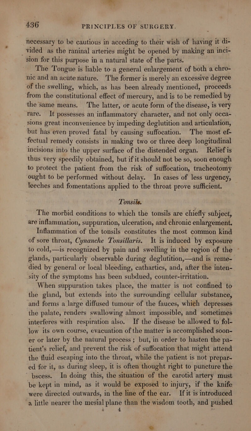 necessary to be cautious in acceding to their wish of having it di- _vided as the raninal arteries might be opened by making an inci- sion for this purpose in a natural state of the parts. The Tongue is liable to.a general enlargement of both a chro- nic and an acute nature. The former is merely an excessive degree of the swelling, which, as has been already mentioned, proceeds from the constitutional effect of mercury, and is to be remedied by the Same means. ‘The latter, or acute form of the disease, is very ‘rare. It possesses an inflammatory character, and not only occa- sions great inconvenience by impeding deglutition and articulation, but has even proved fatal by causing suffocation. The most ef- fectual remedy consists in making two or three deep longitudinal incisions into the upper surface of the distended organ. Relief is thus very speedily obtained, but if it should not be so, soon enough to protect the patient from the risk of suffocation, tracheotomy ought to be performed without delay. In cases of less urgency, leeches and fomentations applied to the throat prove sufficient. Tonsils.. The morbid conditions to which the tonsils are chiefly subject, are inflammation, suppuration, ulceration, and chronic enlargement. Inflammation of the tonsils constitutes the most common kind of sore throat, Cynanche Tonsillaris. It is induced by exposure to cold,—is recognized by pain and swelling in the region of the - glands, particularly observable during deglutition,—and is reme- died by general or local bleeding, cathartics, and, after the inten- sity of the symptoms has been subdued, counter-irritation. When suppuration takes place, the matter is not confined to the gland, but extends into the surrounding cellular substance, and forms a large diffused tumour of the fauces, which depresses the palate, renders swallowing almost impossible, and sometimes interferes with respiration also. If the disease be allowed to fol- low its own course, evacuation of the matter is accomplished soon- er or later by the natural process ; but, in order to hasten the pa- tient’s relief, and prevent the risk of suffocation that might attend the fluid escaping into the throat, while the patient is not prepar- ed for it, as during sleep, it is often thought right to puncture the ~ bscess. In doing this, the situation of the carotid artery must be kept in mind, as it would be exposed to injury, if the knife were directed outwards, in the line of the ear. If it is introduced ‘a little nearer the mesial plane than the wisdom tooth, and pushed ‘i »