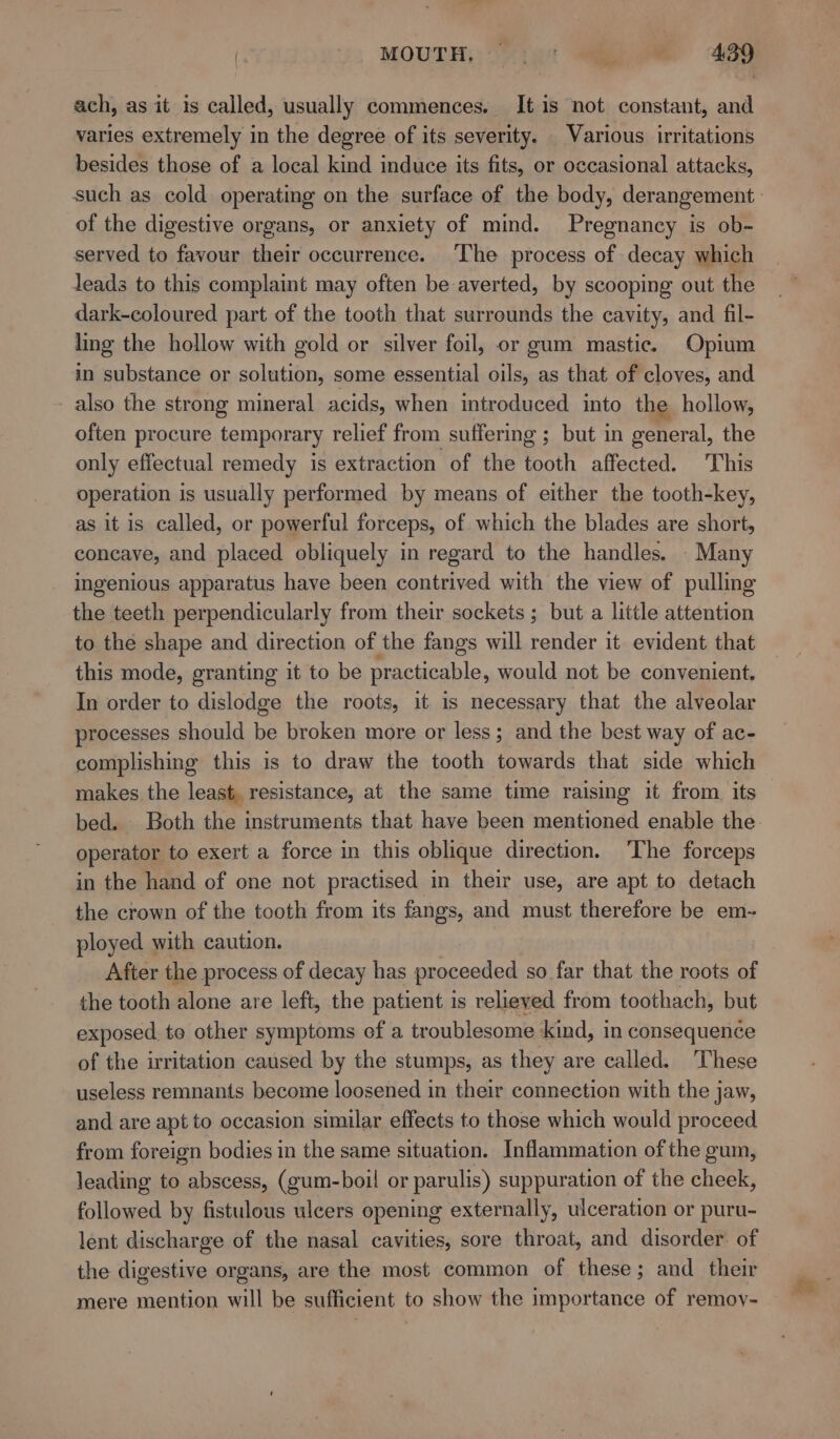 MOUTH. |= °: AZO ee ach, as it is called, usually commences. It is not constant, and varies extremely in the degree of its severity. Various irritations besides those of a local kind induce its fits, or occasional attacks, of the digestive organs, or anxiety of mind. Pregnancy is ob- served to favour their occurrence. ‘The process of decay which leads to this complaint may often be averted, by scooping out the dark-coloured part of the tooth that surrounds the cavity, and fil- ling the hollow with gold or silver foil, or gum mastic. Opium in substance or solution, some essential oils, as that of cloves, and - also the strong mineral acids, when introduced into the hollow, often procure temporary relief from suffering ; but in general, the only effectual remedy is extraction of the tooth affected. This operation is usually performed by means of either the tooth-key, as it is called, or powerful forceps, of which the blades are short, concave, and placed obliquely in regard to the handles. Many ingenious apparatus have been contrived with the view of pulling the teeth perpendicularly from their sockets ; but a little attention to the shape and direction of the fangs will render it evident that this mode, granting it to be practicable, would not be convenient. In order to dislodge the roots, it is necessary that the alveolar processes should be broken more or less; and the best way of ac- complishing this is to draw the tooth towards that side which makes the least, resistance, at the same time raising it from. its bed. Both the instruments that have been mentioned enable the operator to exert a force in this oblique direction. ‘The forceps in the hand of one not practised in their use, are apt to detach the crown of the tooth from its fangs, and must therefore be em- ployed with caution. After the process of decay has proceeded so far that the roots of the tooth alone are left, the patient is relieved from toothach, but exposed to other symptoms of a tr oublesome kind, in consequence of the irritation caused by the stumps, as they are called. These useless remnants become loosened in their connection with the jaw, and are apt to occasion similar effects to those which would proceed from foreign bodies in the same situation. Inflammation of the gum, leading to abscess, (gum-boil or parulis) suppuration of the cheek, followed by fistulous uleers opening externally, ulceration or puru- lent discharge of the nasal cavities, sore throat, and disorder of the digestive organs, are the most common of these; and their mere mention will be sufficient to show the importance of remov-