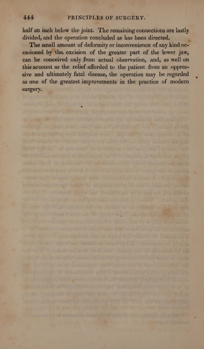 half an inch below the joint. ‘The remaining connections are lastly divided, and the operation concluded as has been directed. _easioned by the excision of the greater part of the lower jaw, can be conceived only from actual observation, and, as well on this account as the relief afforded to the patient from an oppres- sive and ultimately fatal disease, the operation may be regarded as one of the greatest improvements in the practice of modern surgery.