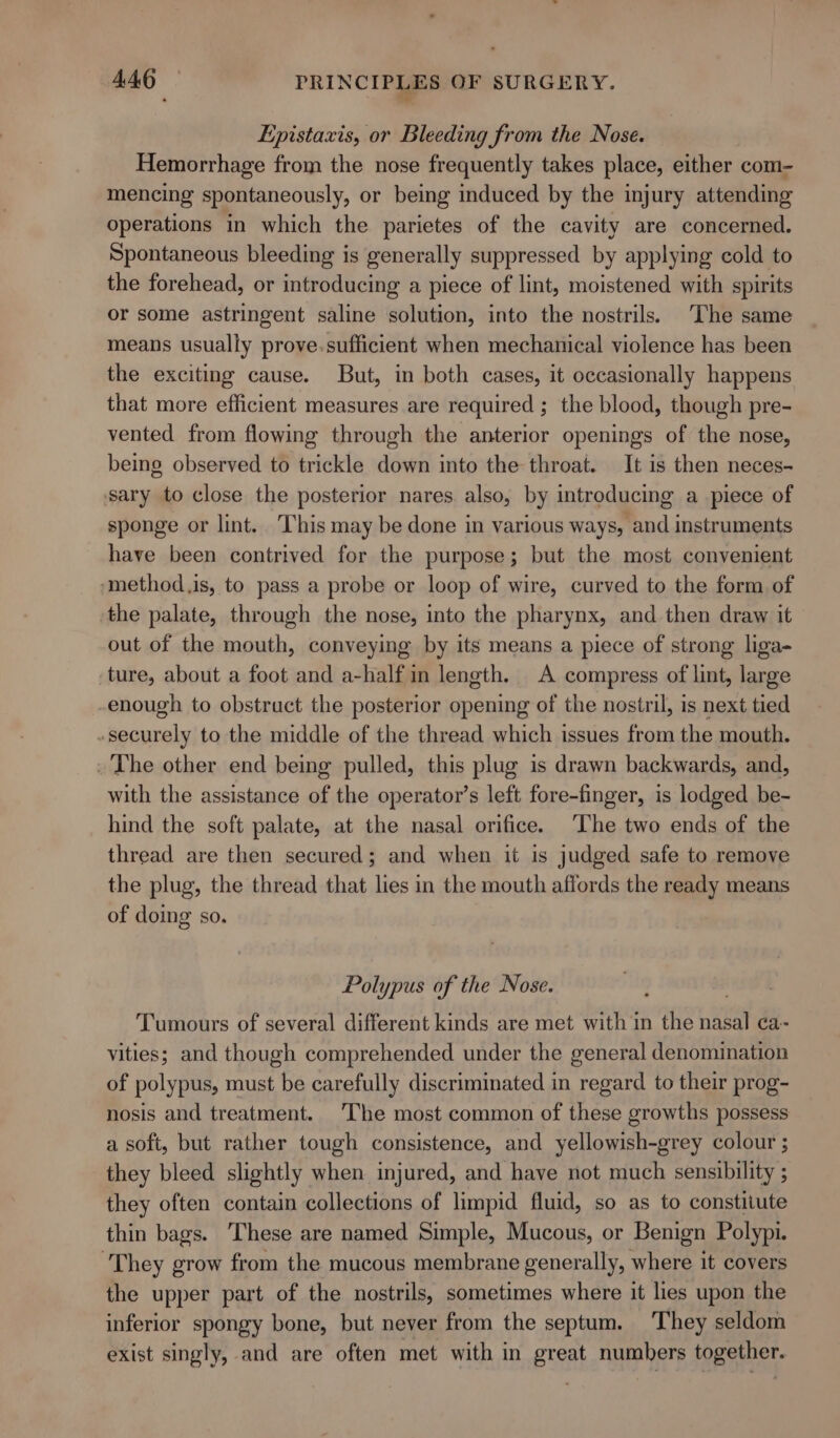 Epistaxis, or Bleeding from the Nose. Hemorrhage from the nose frequently takes place, either com- mencing spontaneously, or being induced by the injury attending operations in which the parietes of the cavity are concerned. Spontaneous bleeding is generally suppressed by applying cold to the forehead, or introducing a piece of lint, moistened with spirits or some astringent saline solution, into the nostrils. The same means usually prove.sufficient when mechanical violence has been the exciting cause. But, in both cases, it occasionally happens that more efficient measures are required ; the blood, though pre- vented from flowing through the anterior openings of the nose, being observed to trickle down into the throat. It is then neces- sary to close the posterior nares also, by introducing a piece of sponge or lint. This may be done in various ways, and instruments have been contrived for the purpose; but the most convenient ‘method.is, to pass a probe or loop of wire, curved to the form of the palate, through the nose, into the pharynx, and then draw it out of the mouth, conveying by its means a piece of strong liga- ture, about a foot and a-halfin length. A compress of lint, large enough to obstruct the posterior opening of the nostril, is next tied securely to the middle of the thread which issues from the mouth. . The other end being pulled, this plug is drawn backwards, and, with the assistance of the operator’s left fore-finger, is lodged be- hind the soft palate, at the nasal orifice. ‘The two ends of the thread are then secured; and when it is judged safe to remove the plug, the thread that lies in the mouth affords the ready means of doing so. Polypus of the Nose. Tumours of several different kinds are met with in the nae ca vities; and though comprehended under the general denomination of polypus, must be carefully discriminated in regard to their prog- nosis and treatment. The most common of these growths possess a soft, but rather tough consistence, and yellowish-grey colour ; they bleed slightly when injured, and have not much sensibility ; they often contain collections of limpid fluid, so as to constitute thin bags. These are named Simple, Mucous, or Benign Polypi. ‘They grow from the mucous membrane generally, where it covers the upper part of the nostrils, sometimes where it lies upon the inferior spongy bone, but never from the septum. They seldom exist singly, and are often met with in great numbers together.