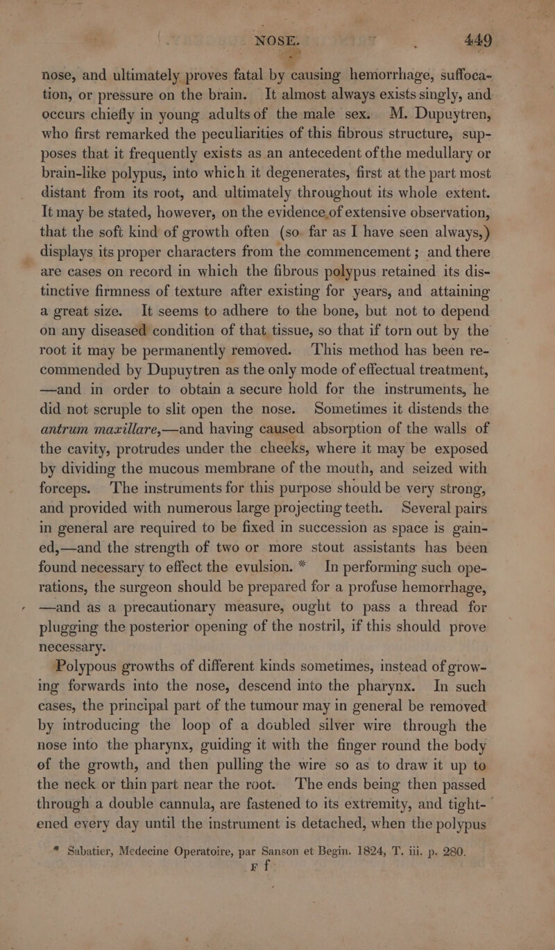 nose, and ultimately proves fatal by causing hemorrhage, suffoca- tion, or pressure on the brain. It almost always exists singly, and eccurs chiefly in young adultsof the male sex. M. Dupvytren, who first remarked the peculiarities of this fibrous structure, sup- poses that it frequently exists as an antecedent ofthe medullary or brain-like polypus, into which it degenerates, first at the part most distant from its root, and ultimately throughout its whole extent. It may be stated, however, on the evidence.of extensive observation, that the soft kind of growth often (so. far as I have seen always,) displays its proper characters from the commencement ; and there are cases on record in which the fibrous polypus retained its dis- tinctive firmness of texture after existing for years, and attaining a great size. It seems to adhere to the bone, but not to depend on any diseased condition of that tissue, so that if torn out by the root it may be permanently removed. ‘This method has been re- commended by Dupuytren as the only mode of effectual treatment, —and in order to obtain a secure hold for the instruments, he did not scruple to slit open the nose. Sometimes it distends the antrum maxillare,—and having caused absorption of the walls of the cavity, protrudes under the cheeks, where it may be exposed by dividing the mucous membrane of the mouth, and seized with forceps. The instruments for this purpose should be very strong, and provided with numerous large projecting teeth. Several pairs in general are required to be fixed in succession as space is gain- ed,—and the strength of two or more stout assistants has been found necessary to effect the evulsion. * In performing such ope- rations, the surgeon should be prepared for a profuse hemorrhage, —and as a precautionary measure, ought to pass a thread for plugging the posterior opening of the nostril, if this should prove necessary. ‘Polypous growths of different kinds sometimes, instead of grow- ing forwards into the nose, descend into the pharynx. In such cases, the principal part of the tumour may in general be removed by introducing the loop of a doubled silver wire through the nose into the pharynx, guiding it with the finger round the body of the growth, and then pulling the wire so as to draw it up to the neck or thin part near the root. The ends being then passed through a double cannula, are fastened to its extremity, and tight-— ened eyery day until the instrument is detached, when the polypus * Sabatier, Medecine Operatoire, par Sanson et Begin. 1824, T. ii. p. 280. F f-