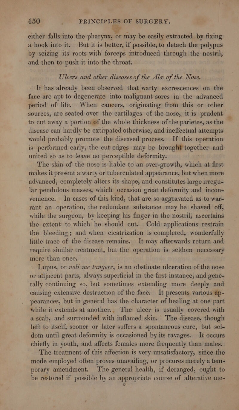 tS - either falls into the pharynx, or may be easily extracted by fixing a hook into it. But it is better, if possible, to detach the polypus by seizing its roots with forceps introduced through the nostril, and then to push it into the throat. Ulcers and other diseases of the Ale of the Nose. It has already been observed that warty excrescences on the face are apt to degenerate into malignant sores in the advanced period of life. When cancers, originating from this or other sources, are seated over the cartilages of the nose, it is prudent — to cut away a portion of the whole thickness of the parietes, as the disease can hardly be extirpated otherwise, and ineffectual attempts would probably promote the diseased process. If this operation is performed ehrig} the cut edges may be brought pick ct and united so as to leave no perceptible deformity. The skin of the nose is liable to an over-growth, which at first makes it present a warty or tuberculated appearance, but when more advanced, completely alters its shape, and constitutes large irregu- lar pendulous masses, which occasion great deformity and incon- venience. In cases of this kind, that are so aggravated as to war- rant an operation, the redundant substance may be shaved off, while the surgeon, by keeping his finger in the nostril, ascertains the extent to which he should cut. Cold applications restrain the bleeding; and when cicatrization is completed, wonderfully — little trace of the disease remains. It may afterwards return and require similar treatment, but the operation is seldom necessary more than once. Lupus, or noli me tangere, is an obstinate ulceration of the nose or adjacent parts, always superficial in the first instance, and gene- rally continuing so, but sometimes extending more deeply and causing extensive destruction of the face. It presents various ap- pearances, but in general has the character of healing at one part while it extends at another.. The ulcer is usually covered with a scab, and surrounded with inflamed skin.’ The disease, though left to itself, sooner or later suffers a spontaneous cure, but sel- dom until great deformity is occasioned by its ravages. It occurs chiefly in youth, and affects females more frequently than males. The treatment of this affection is very unsatisfactory, since the mode employed often proves unavailing, or procures merely a tem- porary amendment. ‘The general health, if deranged, ought to be restored if possible by an appropriate course of alterative me- 3