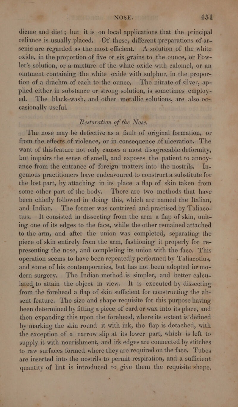 NOSE. ASL dicine and diet ; but it is on local applications that the principal reliance is usually placed. Of these, different preparations of ar- senic are regarded as the most efficient. A solution of the white oxide, in the proportion of five or six grains to the ounce, or Fow- ler’s solution, or a-mixture of the white oxide with calomel, or an ointment containing the white oxide with sulphur, in the propor- tion of a drachm of each to the ounce. The nitrate of silver, ap- plied either in substance or strong solution, is sometimes employ- ed. The black-wash, and other metallic solutions, are also oc- casionally useful. Restoration of the Nowe The nose may be defective as a fault of original formation, or from the effects of violence, or in consequence of uiceration. The want of thisfeature not only causes a most disagreeable deformity, but impairs the sense of smell, and exposes the patient to annoy- ance from the entrance of foreign matters into the nostrils. In- genious practitioners have endeavoured to construct a substitute for the lost part, by attaching in its place a flap of skin taken from some other part of the body. There are two methods that have been chiefly followed in doing this, which are named the Italian, and Indian. The former was contrived and practised by Taliaco- tius. It consisted in dissecting from the arm a flap of skin, unit- ing one of its edges to the face, while the other remained attached to the arm, and after the union was completed, separating the piece of skin entirely from the arm, fashioning it properly for re- presenting the nose, and completing its union with the face. ‘This operation seems to have been repeatedly performed by Taliacotius, and some of his contemporaries, but has not been adopted in mo- dern surgery. The Indian method is simpler, and better calcu- lated to attain the object in view. It is executed by dissecting from the forehead a flap of skin sufficient for constructing the ab- sent feature. The size and shape requisite for this purpose having been determined by fitting a piece of card or wax into its place, and then expanding this upon the forehead, where its extent is’ defined by marking the skin round it with ink, the flap is detached, with the exception of a narrow slip at its lower part, which is left to supply it with nourishment, and its edges are connected by stitches to raw surfaces formed where they are required on the face. Tubes are inserted into the nostrils to permit respiration, and a sufficient quantity of lint is introduced to give them the requisite shape.