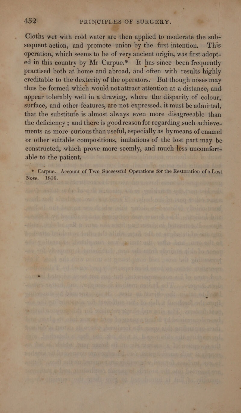 Cloths wet with cold water are then applied to moderate the sub- sequent action, and promote union by the first intention. This operation, which seems to be of very ancient origin, was first adopt- ed in this country by Mr Carpue.* It has since been frequently practised both at home and abroad, and ‘often with results highly creditable to the dexterity of the operators. But though noses may thus be formed which would not attract attention at a distance, and appear tolerably well in a drawing, where the disparity of colour, surface, and other features, are not expressed, it must be admitted, that the substitute is almost always even more disagreeable than the deficiency ; and there is good reason for regarding such achieve~ ments as more curious than useful, especially as bymeans of enamel or other suitable compositions, imitations of the lost part may be constructed, which prove more seemly, and much less uncomfort- able to the patient. * Carpue. Account of Two Successful Operations for the Restoration of a Lost Nose. 1816. :