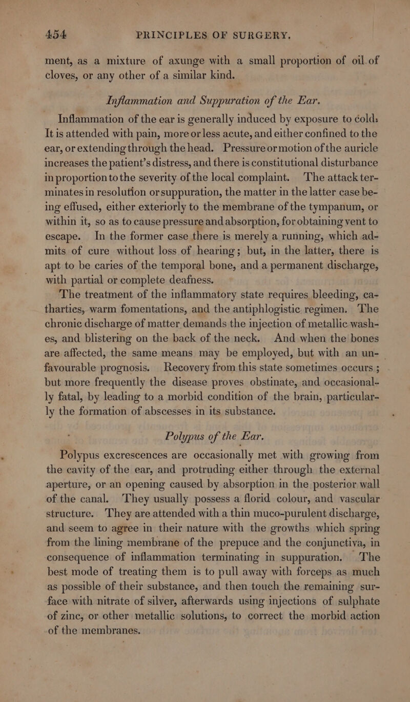 ment, as a mixture of axunge with a small proportion of oil of cloves, or any other of a similar kind. Inflammation and Suppuration of the Ear. Inflammation of the ear is generally induced by exposure to ¢old: It is attended with pain, more or less acute, and either confined to the ear, or extending through the head. Pressure or motion of the auricle increases the patient’s distress, and there is constitutional disturbance in proportion tothe severity of the local complaint. The attack ter- minates in resolution or suppuration, the matter in the latter case be- ing effused, either exteriorly to the membrane of the tympanum, or within it, so as to cause pressure and absorption, for obtaining vent to escape. In the former case there is merely a running, which ad- mits of cure without loss of hearing; but, in the latter, there is apt to be caries of the temporal bone, and a permanent discharge, with partial or complete deafness. The treatment of the inflammatory state requires bleeding, ca- tharties, warm fomentations, and the antiphlogistic regimen. ‘The chronic discharge of matter demands the injection of metallic wash- es, and blistering on the back of the neck. And when the bones are affected, the same means may be employed, but with an un- — favourable prognosis. Recovery from this state sometimes occurs ; but more frequently the disease proves obstinate, and occasional-~ ly fatal, by leading to a morbid condition of the brain, particular- ly the formation of abscesses in its substance. Polypus of the Ear. Polypus excrescences are occasionally met with growing from the cavity of the ear, and protruding either through the external aperture, or an opening caused by absorption in the posterior wall of the canal. They usually possess a florid colour, and vascular structure. They are attended with a thin muco-purulent discharge, and seem to agree in their nature with the growths which spring from the lining membrane of the prepuce and the conjunctiva, in consequence of inflammation terminating in suppuration, The best mode of treating them is to pull away with forceps as much as possible of their substance, and then touch the remaining sur- face with nitrate of silver, afterwards using injections of sulphate of zinc, or other metallic solutions, to correct the morbid action of the membranes.