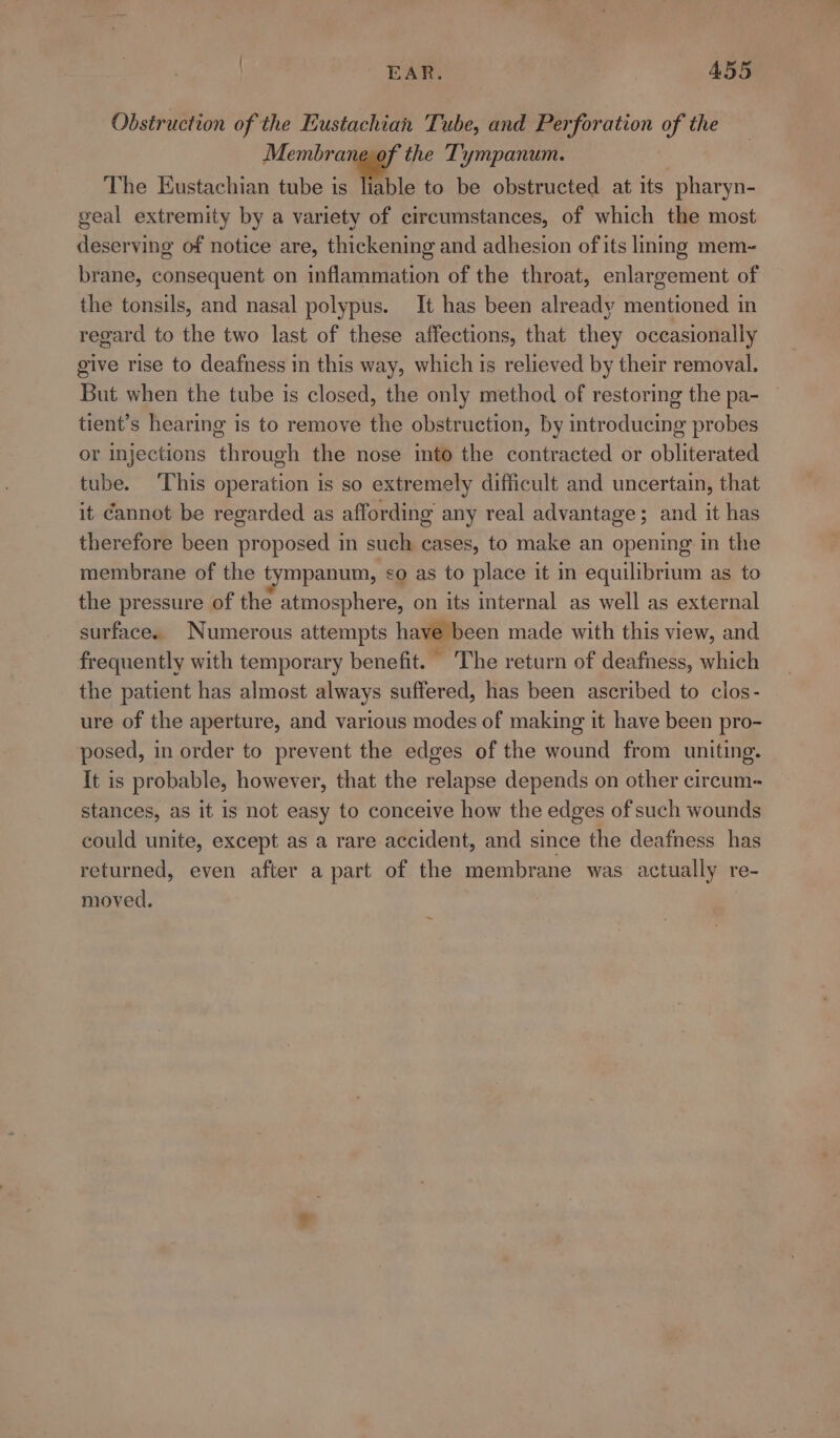 Obstruction of the Eustachian Tube, and Perforation of the Membrane of the Tympanum. The Eustachian tube is liable to be obstructed at its pharyn- geal extremity by a variety of circumstances, of which the most deserving of notice are, thickening and adhesion of its liming mem- brane, consequent on inflammation of the throat, enlargement of the tonsils, and nasal polypus. It has been already mentioned in regard to the two last of these affections, that they occasionally give rise to deafness in this way, which is relieved by their removal. But when the tube is closed, the only method of restoring the pa- tient’s hearing is to remove the obstruction, by introducing probes or injections through the nose imto the contracted or obliterated tube. ‘This operation is so extremely difficult and uncertain, that it Cannot be regarded as affording any real advantage; and it has therefore been proposed in such cases, to make an opening: in the membrane of the tympanum, ¢&lt;o as to place it i equilibrium as to the pressure of the atmosphere, on its internal as well as external surface. Numerous attempts have been made with this view, and frequently with temporary benefit. The return of deafness, which the patient has almost always suffered, has been ascribed to clos- ure of the aperture, and various modes of making it have been pro- posed, in order to prevent the edges of the wound from uniting. It is probable, however, that the relapse depends on other circum~ stances, as it is not easy to conceive how the edges of such wounds could unite, except as a rare accident, and since the deafness has returned, even after a part of the membrane was. actually re- moved.