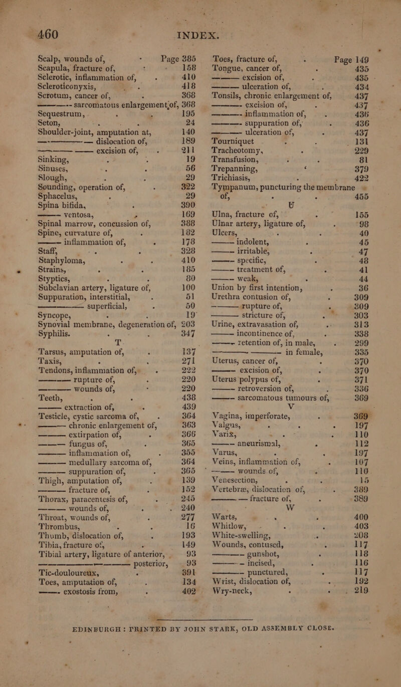 Scalp, wounds of, Scapula, fracture of, Sclerotic, inflammation of, Scleroticonyxis, Scrotum, cancer of, Sequestrum, Seton, Shoulder-joint, amputation at, —-————- — dislocation of, ae excision of, Sinking, Sinuses, Slough, : Sounding, operation of, Sphacelus, : Spina bifida, ; : — ventosa, Spinal marrow, concussion of, Spine, curvature of, inflammation of, Staff, : ° Staphyloma, : Strains, MK Styptics, Subclavian artery, ‘ligature of, Suppuration, interstitial, superficial, Syncope, Syphilis. T Tarsus, amputation of, Taxis, Tendons, inflamniation of, —— rupture of, wounds of, Teeth, ; 5 —— extraction of, Testicle, cystic sarcoma of, extirpation of, ——— fungus of, —— inflammation of, — medullary sarcoma of, — suppuration of, ——— fracture of, Thorax, paracentesis of, ——— wounds of, : Throat, wounds of, Thumb, dislocation of, Tibia, fratitte of, ee ee ee ee ee EE Tic-douloureux, F Toes, amputation of, ——.- exostosis from, Toes, fracture of, Page 149 158 — Tongue, cancer of, : 435 410 — excision of, - 435 - 418 ——— ulceration of, 434 366 = Tonsils, chronic enlargement of, 437 368 —- excision of, 4 437 195 ee inflammation of, E 436 24 ———- suppuration of, . 436 140 —- ulceration-of, 437 189 Tourniquet - ; 13t Q11 Tracheotomy, ; 229 19 Transfusion, : . 8l 56 Trepanning, ‘ 379 29 Trichiasis, 422 322 Tympanum, puncturing themembrane » 29 of, : 455 390. ’ U 169 Ulna, fracture of, a is 155 388 Ulnar artery, ligature of, : 98 182 Ulcers, - : 49 178 indolent, teat 3 45 328 — irritable, : 47 410 ——- specific, . 48 185 — treatment of, - 41 80 — weak, J 44 100 Union by first intention, ¢ 36 51 Urethra contusion of, : 309 5) | rupture of, . 309 19° stricture of, mn 303 203 Urine, extravasation of, a 313 347 — incontinence of, ; 338 — retention of, in male, d 299 137 — in female, 335 271 Uterus, cancer of, . 370 222 — excision of, 5 379 220 Uterus polypus of, ; 371 220 _ retroversion of, 336 436 — sarcomatous tumours of, 369 439 Vv 364 Vagina, imperforate, ‘ 369° 363 = Valgns, ‘ - : 197 366 Varix, a ; 110 365 — aneurism ae z 112 399 Varus, : 197 364 Veins, inflammation of, 5 107 365 © ——- wounds of, * 116. 139 Venesection, . : 15 152. ~—-~ Vertebra, dislocaticn of, eis 389 245 — fracture of, “ 389 240 5 Ww 277 Warts, , ‘ . 400 16 Whitlow, .- : 5 403 193 White-swelling, vg 208 149 Wounds, contused, : 117 93 —~——- gunshot, ‘ 118 93 ——-- incised, 4 116 391 — punctured, . 117 134 Wrist, dislocation of, . “ 192 402 Wry-neck, : ote “218 ‘e