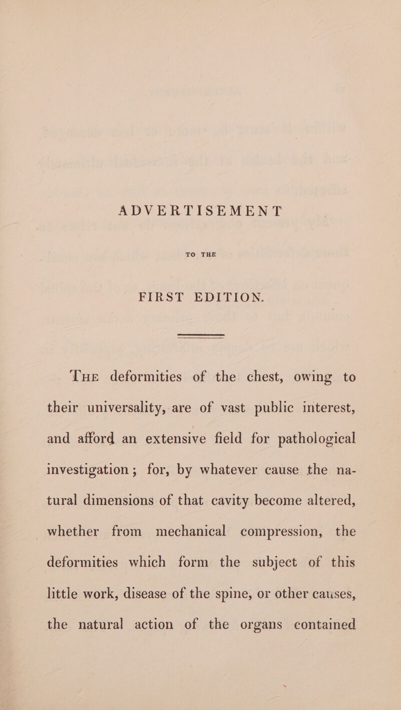 TO THE FIRST EDITION. THe deformities of the chest, owing to their universality, are of vast public interest, and afford an extensive field for pathological investigation ; for, by whatever cause the na- tural dimensions of that cavity become altered, whether from mechanical compression, the deformities which form the subject of this little work, disease of the spine, or other causes, the natural action of the organs contained