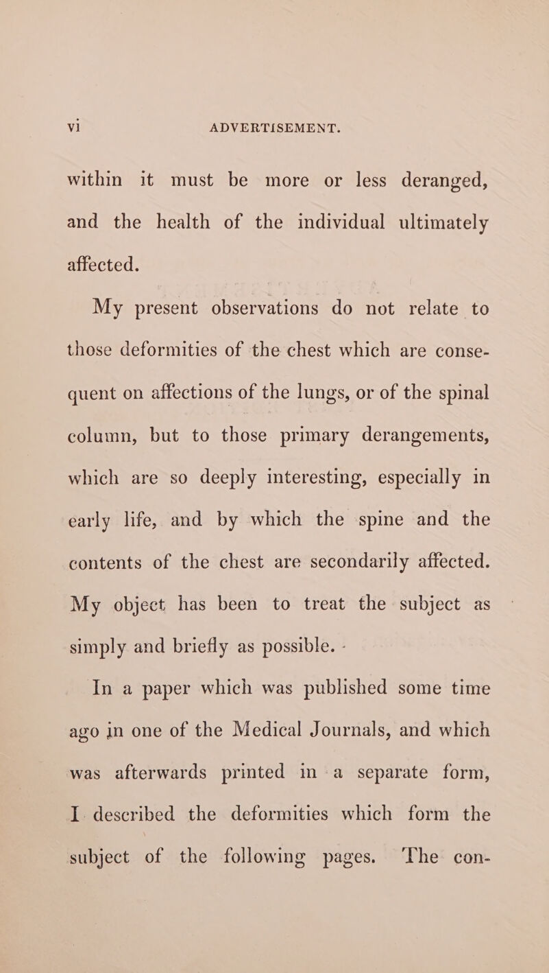 within it must be more or less deranged, and the health of the individual ultimately affected. My present observations do not relate to those deformities of the chest which are conse- quent on affections of the lungs, or of the spinal column, but to those primary derangements, which are so deeply interesting, especially in early life, and by which the spine and the contents of the chest are secondarily affected. My object has been to treat the subject as simply and briefly as possible. - In a paper which was published some time ago in one of the Medical Journals, and which was afterwards printed in a separate form, I described the deformities which form the subject of the following pages. ‘The con-