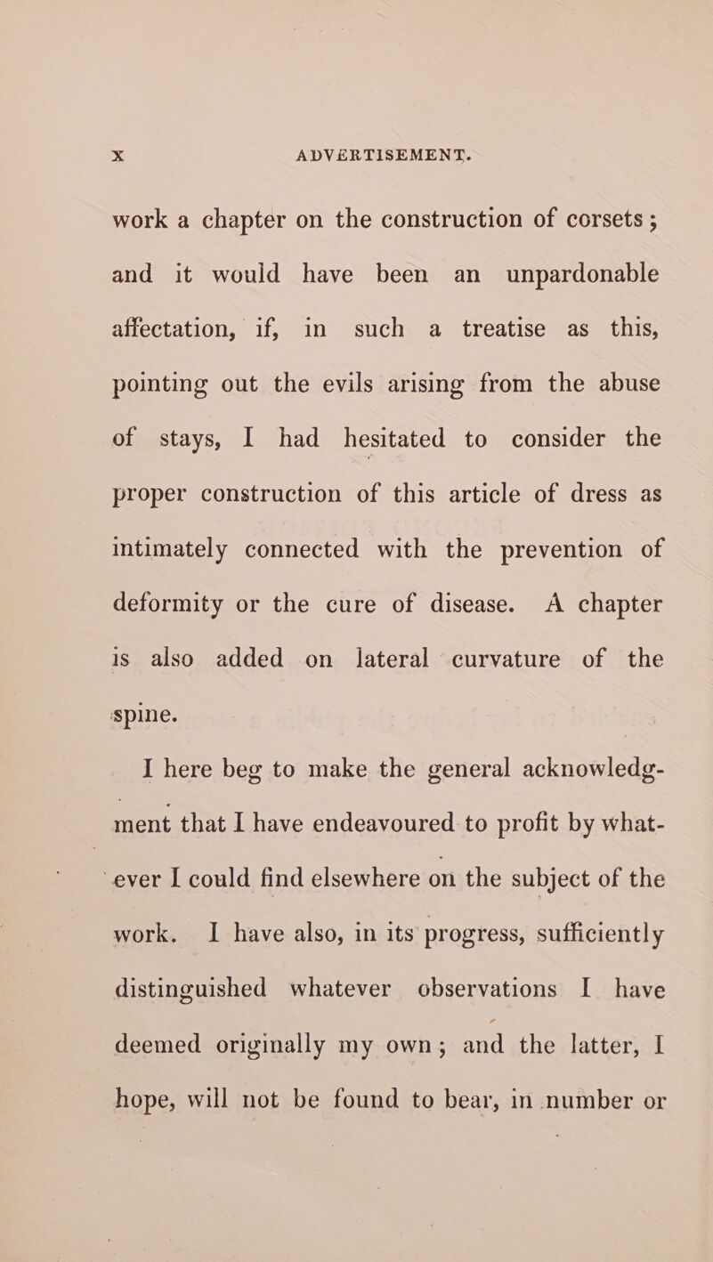 work a chapter on the construction of corsets ; and it would have been an _ unpardonable affectation, if, in such a treatise as_ this, pointing out the evils arising from the abuse of stays, I had hesitated to consider the proper construction of this article of dress as intimately connected with the prevention of deformity or the cure of disease. A chapter is also added on lateral curvature of the spine. I here beg to make the general acknowledg- ment that I have endeavoured to profit by what- ever I could find elsewhere on the subject of the work. I have also, in its progress, sufficiently distinguished whatever observations I have deemed originally my own; and the latter, I hope, will not be found to bear, in number or