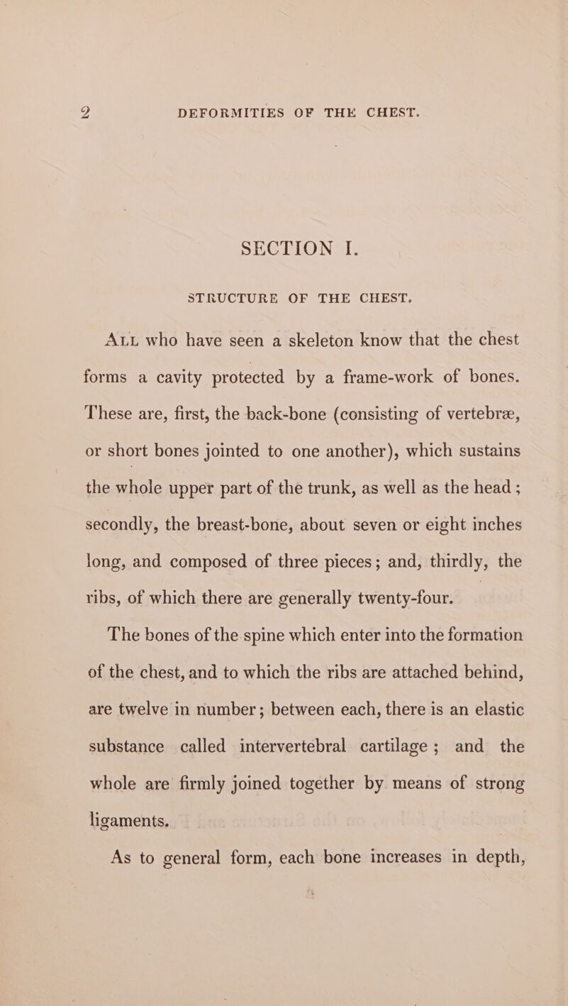 SECTION I. STRUCTURE OF THE CHEST. Aut who have seen a skeleton know that the chest forms a cavity protected by a frame-work of bones. These are, first, the back-bone (consisting of vertebree, or short bones jointed to one another), which sustains the whole upper part of the trunk, as well as the head ; secondly, the breast-bone, about seven or eight inches long, and composed of three pieces; and, thirdly, the ribs, of which there are generally twenty-four. | The bones of the spine which enter into the formation of the chest, and to which the ribs are attached behind, are twelve in number; between each, there is an elastic substance called intervertebral cartilage; and the whole are firmly joined together by means of strong ligaments. As to general form, each bone increases in depth,