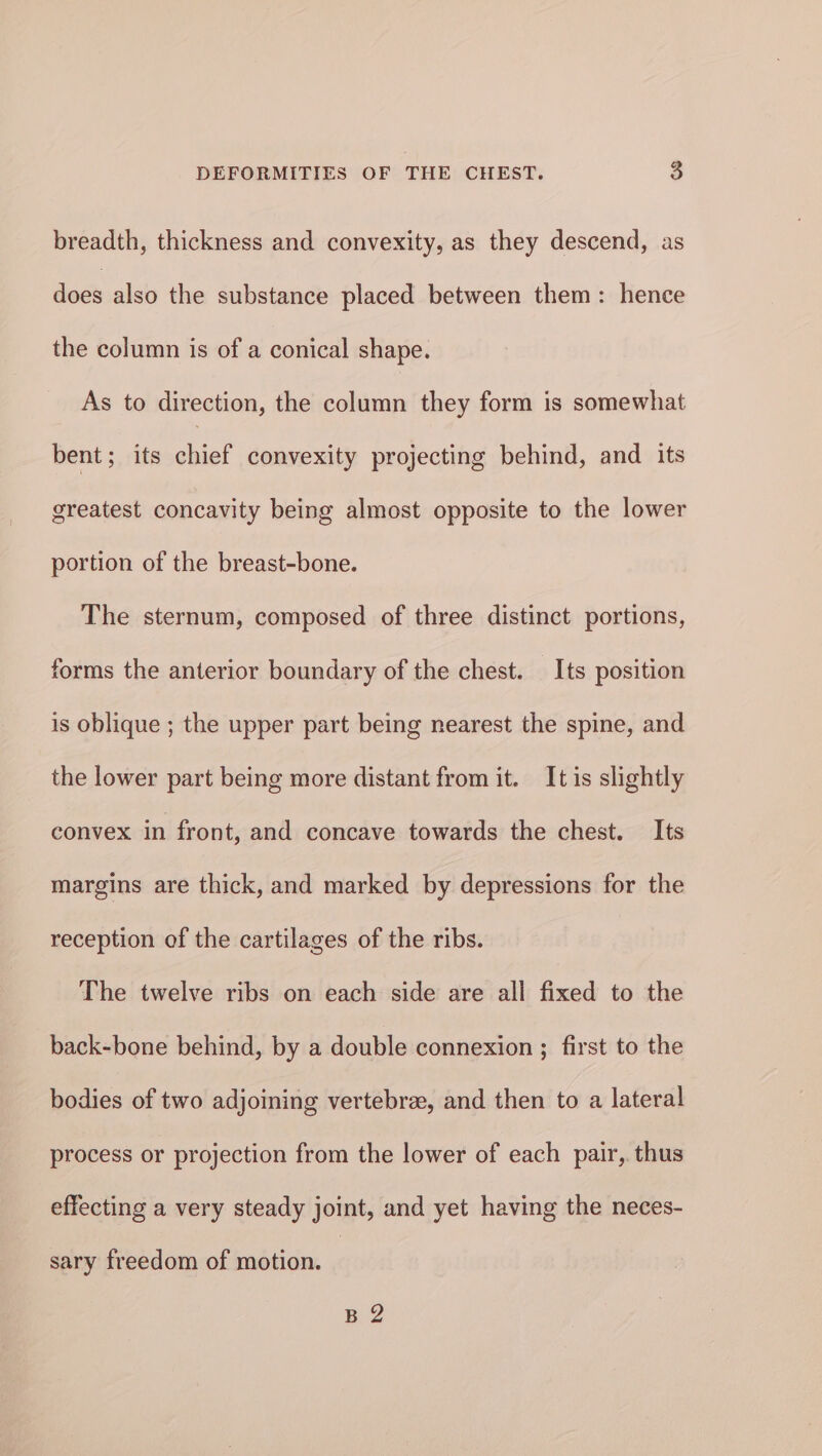 breadth, thickness and convexity, as they descend, as does also the substance placed between them: hence the column is of a conical shape. As to direction, the column they form is somewhat bent; its chief convexity projecting behind, and its greatest concavity being almost opposite to the lower portion of the breast-bone. The sternum, composed of three distinct portions, forms the anterior boundary of the chest. Its position is oblique ; the upper part being nearest the spine, and the lower part being more distant from it. It is slightly convex in front, and concave towards the chest. Its margins are thick, and marked by depressions for the reception of the cartilages of the ribs. The twelve ribs on each side are all fixed to the back-bone behind, by a double connexion ; first to the bodies of two adjoining vertebra, and then to a lateral process or projection from the lower of each pair, thus effecting a very steady joint, and yet having the neces- sary freedom of motion. B 2