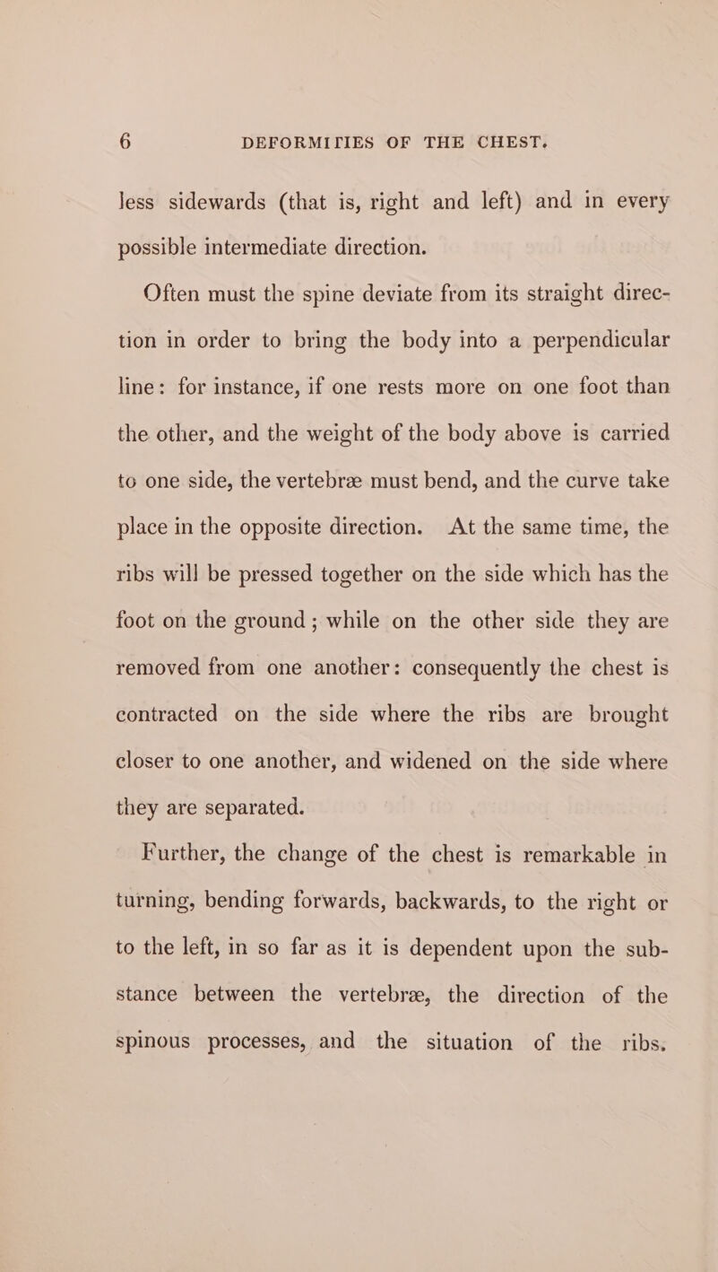 Jess sidewards (that is, right and left) and in every possible intermediate direction. Often must the spine deviate from its straight direc- tion in order to bring the body into a perpendicular line: for instance, if one rests more on one foot than the other, and the weight of the body above is carried to one side, the vertebrze must bend, and the curve take place in the opposite direction. At the same time, the ribs will be pressed together on the side which has the foot on the ground ; while on the other side they are removed from one another: consequently the chest is contracted on the side where the ribs are brought closer to one another, and widened on the side where they are separated. Further, the change of the chest is remarkable in turning, bending forwards, backwards, to the right or to the left, in so far as it is dependent upon the sub- stance between the vertebra, the direction of the spinous processes, and the situation of the ribs.