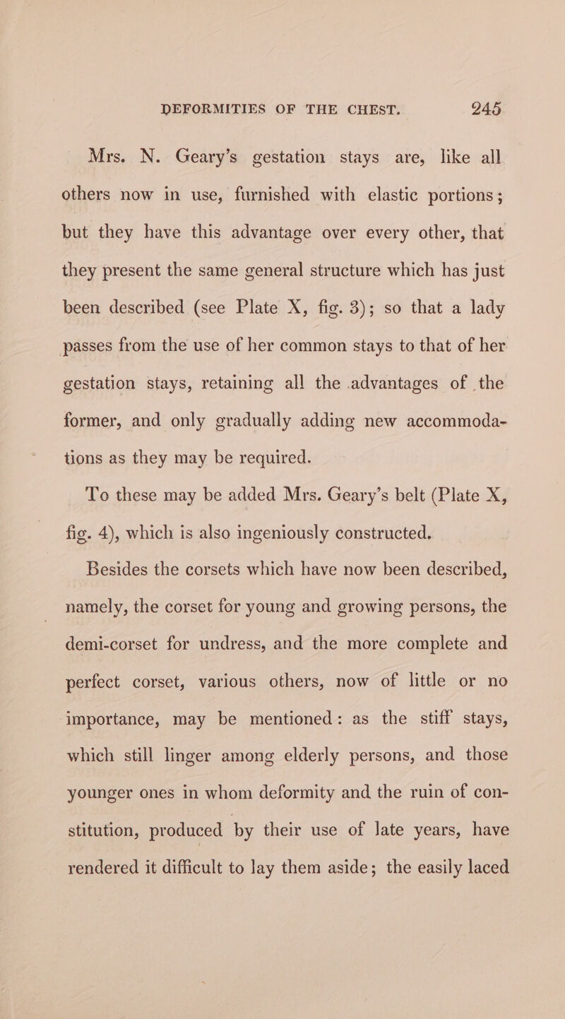 Mrs. N. Geary’s gestation stays are, like all others now in use, furnished with elastic portions ; but they have this advantage over every other, that they present the same general structure which has just been described (see Plate X, fig. 3); so that a lady passes from the use of her common stays to that of her gestation stays, retaining al! the advantages of the former, and only gradually adding new accommoda- tions as they may be required. To these may be added Mrs. Geary’s belt (Plate X, fig. 4), which is also ingeniously constructed. Besides the corsets which have now been described, namely, the corset for young and growing persons, the demi-corset for undress, and the more complete and perfect corset, various others, now of little or no ‘importance, may be mentioned: as the stiff stays, which still linger among elderly persons, and those younger ones in whom deformity and the ruin of con- stitution, produced by their use of late years, have rendered it difficult to lay them aside; the easily laced