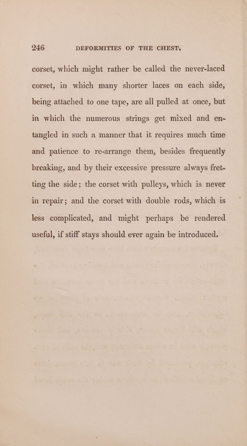 corset, which might rather be called the never-laced corset, in which many shorter laces on each side, being attached to one tape, are all pulled at once, but in which the numerous strings get mixed and en- tangled in such a manner that it requires much time and patience to re-arrange them, besides frequently breaking, and by their excessive pressure always fret- ting the side; the corset with pulleys, which is never in repair; and the corset with double rods, which is less complicated, and might perhaps be rendered useful, if stiff stays should ever again be introduced.